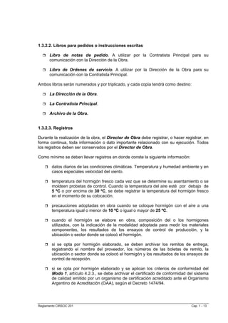 1.3.2.2. Libros para pedidos o instrucciones escritas

      Libro de notas de pedido. A utilizar por la Contratista Principal para su
      comunicación con la Dirección de la Obra.

      Libro de Ordenes de servicio. A utilizar por la Dirección de la Obra para su
      comunicación con la Contratista Principal.

Ambos libros serán numerados y por triplicado, y cada copia tendrá como destino:

      La Dirección de la Obra.

      La Contratista Principal.

      Archivo de la Obra.


1.3.2.3. Registros

Durante la realización de la obra, el Director de Obra debe registrar, o hacer registrar, en
forma continua, toda información o dato importante relacionado con su ejecución. Todos
los registros deben ser conservados por el Director de Obra.

Como mínimo se deben llevar registros en donde conste la siguiente información:

        datos diarios de las condiciones climáticas. Temperatura y humedad ambiente y en
        casos especiales velocidad del viento.

        temperatura del hormigón fresco cada vez que se determine su asentamiento o se
        moldeen probetas de control. Cuando la temperatura del aire esté por debajo de
        5 ºC o por encima de 30 ºC, se debe registrar la temperatura del hormigón fresco
        en el momento de su colocación.

        precauciones adoptadas en obra cuando se coloque hormigón con el aire a una
        temperatura igual o menor de 10 ºC o igual o mayor de 25 ºC.

        cuando el hormigón se elabore en obra, composición del o los hormigones
        utilizados, con la indicación de la modalidad adoptada para medir los materiales
        componentes, los resultados de los ensayos de control de producción, y la
        ubicación o sector donde se colocó el hormigón.

        si se opta por hormigón elaborado, se deben archivar los remitos de entrega,
        registrando el nombre del proveedor, los números de las boletas de remito, la
        ubicación o sector donde se colocó el hormigón y los resultados de los ensayos de
        control de recepción.

        si se opta por hormigón elaborado y se aplican los criterios de conformidad del
        Modo 1, artículo 4.2.3., se debe archivar el certificado de conformidad del sistema
        de calidad emitido por un organismo de certificación acreditado ante el Organismo
        Argentino de Acreditación (OAA), según el Decreto 1474/94.




Reglamento CIRSOC 201                                                             Cap. 1 - 13
 