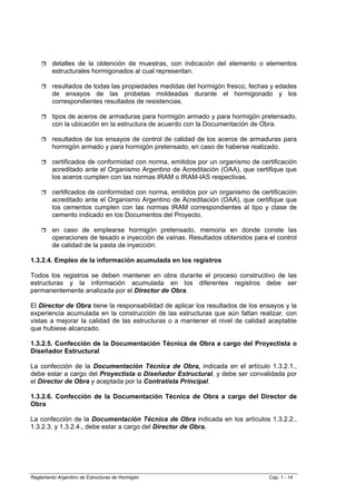 detalles de la obtención de muestras, con indicación del elemento o elementos
         estructurales hormigonados al cual representan.

         resultados de todas las propiedades medidas del hormigón fresco, fechas y edades
         de ensayos de las probetas moldeadas durante el hormigonado y los
         correspondientes resultados de resistencias.

         tipos de aceros de armaduras para hormigón armado y para hormigón pretensado,
         con la ubicación en la estructura de acuerdo con la Documentación de Obra.

         resultados de los ensayos de control de calidad de los aceros de armaduras para
         hormigón armado y para hormigón pretensado, en caso de haberse realizado.

         certificados de conformidad con norma, emitidos por un organismo de certificación
         acreditado ante el Organismo Argentino de Acreditación (OAA), que certifique que
         los aceros cumplen con las normas IRAM o IRAM-IAS respectivas.

         certificados de conformidad con norma, emitidos por un organismo de certificación
         acreditado ante el Organismo Argentino de Acreditación (OAA), que certifique que
         los cementos cumplen con las normas IRAM correspondientes al tipo y clase de
         cemento indicado en los Documentos del Proyecto.

         en caso de emplearse hormigón pretensado, memoria en donde conste las
         operaciones de tesado e inyección de vainas. Resultados obtenidos para el control
         de calidad de la pasta de inyección.

1.3.2.4. Empleo de la información acumulada en los registros

Todos los registros se deben mantener en obra durante el proceso constructivo de las
estructuras y la información acumulada en los diferentes registros debe ser
permanentemente analizada por el Director de Obra.

El Director de Obra tiene la responsabilidad de aplicar los resultados de los ensayos y la
experiencia acumulada en la construcción de las estructuras que aún faltan realizar, con
vistas a mejorar la calidad de las estructuras o a mantener el nivel de calidad aceptable
que hubiese alcanzado.

1.3.2.5. Confección de la Documentación Técnica de Obra a cargo del Proyectista o
Diseñador Estructural

La confección de la Documentación Técnica de Obra, indicada en el artículo 1.3.2.1.,
debe estar a cargo del Proyectista o Diseñador Estructural, y debe ser convalidada por
el Director de Obra y aceptada por la Contratista Principal.

1.3.2.6. Confección de la Documentación Técnica de Obra a cargo del Director de
Obra

La confección de la Documentación Técnica de Obra indicada en los artículos 1.3.2.2.,
1.3.2.3. y 1.3.2.4., debe estar a cargo del Director de Obra.




Reglamento Argentino de Estructuras de Hormigón                                 Cap. 1 - 14
 