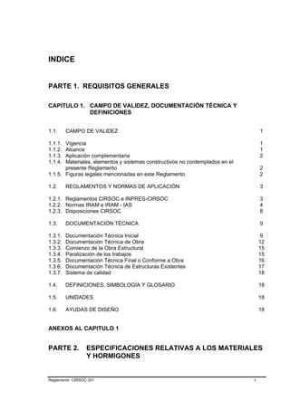 INDICE


PARTE 1. REQUISITOS GENERALES

CAPITULO 1. CAMPO DE VALIDEZ, DOCUMENTACIÓN TÉCNICA Y
            DEFINICIONES


1.1.     CAMPO DE VALIDEZ                                                         1

1.1.1. Vigencia                                                                   1
1.1.2. Alcance                                                                    1
1.1.3. Aplicación complementaria                                                  2
1.1.4. Materiales, elementos y sistemas constructivos no contemplados en el
       presente Reglamento                                                        2
1.1.5. Figuras legales mencionadas en este Reglamento                             2

1.2.     REGLAMENTOS Y NORMAS DE APLICACIÓN                                       3

1.2.1. Reglamentos CIRSOC e INPRES-CIRSOC                                         3
1.2.2. Normas IRAM e IRAM - IAS                                                   4
1.2.3. Disposiciones CIRSOC                                                       8

1.3.     DOCUMENTACIÓN TÉCNICA                                                    9

1.3.1.   Documentación Técnica Inicial                                             9
1.3.2.   Documentación Técnica de Obra                                            12
1.3.3.   Comienzo de la Obra Estructural                                          15
1.3.4.   Paralización de los trabajos                                             15
1.3.5.   Documentación Técnica Final o Conforme a Obra                            16
1.3.6.   Documentación Técnica de Estructuras Existentes                          17
1.3.7.   Sistema de calidad                                                       18

1.4.     DEFINICIONES, SIMBOLOGÍA Y GLOSARIO                                      18

1.5.     UNIDADES                                                                 18

1.6.     AYUDAS DE DISEÑO                                                         18


ANEXOS AL CAPITULO 1


PARTE 2.         ESPECIFICACIONES RELATIVAS A LOS MATERIALES
                 Y HORMIGONES


Reglamento CIRSOC 201                                                         I
 