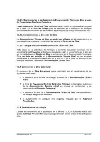 1.3.2.7. Oportunidad de la confección de la Documentación Técnica de Obra a cargo
del Proyectista o Diseñador Estructural

La Documentación Técnica de Obra puede ser confeccionada acompañando el progreso
de la obra. En el Plan de Trabajo para la ejecución de la estructura de hormigón
constarán las fechas límites en las cuales se debe disponer de tal documentación en obra.

1.3.2.8. Conocimiento de la Dirección de Obra

La Documentación Técnica de Obra no podrá ser utilizada sin el conocimiento y la
convalidación en prueba de conformidad por parte de la Dirección de Obra.

1.3.2.9. Trabajos realizados sin Documentación Técnica de Obra

Todo sector de la estructura de hormigón o elemento estructural construido sin el
conocimiento del Proyectista o Diseñador Estructural, o con el conocimiento de él pero sin
ser convalidada por el Director de Obra, o simplemente sin la Documentación Técnica de
Obra, no debe ser incluido en la Documentación Técnica Final, sin ser sometido
previamente al tratamiento especificado en el artículo 1.3.6.3. para las estructuras de
hormigón existentes carentes de Documentación Técnica Final.


1.3.3. Comienzo de la Obra Estructural

El comienzo de la Obra Estructural queda autorizado por el cumplimiento de las
siguientes condiciones:

        la existencia en el obrador de un legajo auténtico de la Documentación Técnica
        Inicial.

        la firma del Representante de la Contratista Principal en los legajos auténticos
        de la Documentación Técnica Inicial en prueba de conformidad y de
        conocimiento del Proyecto Estructural.

        la existencia en obra de la Documentación Técnica de Obra, correspondiente a
        los trabajos de ejecución inmediata.

        el cumplimiento de cualquier otra exigencia impuesta por la Autoridad
        Fiscalizadora.


1.3.4. Paralización de los trabajos

La falta de cumplimiento de lo establecido en el artículo 1.3.3., es suficiente motivo para
que la Autoridad Fiscalizadora disponga la paralización parcial o total de los trabajos en
obra.




Reglamento CIRSOC 201                                                            Cap. 1 - 15
 