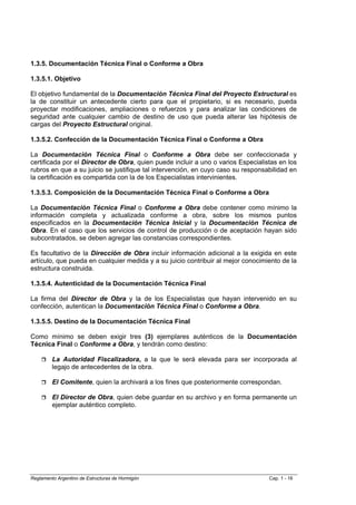 1.3.5. Documentación Técnica Final o Conforme a Obra

1.3.5.1. Objetivo

El objetivo fundamental de la Documentación Técnica Final del Proyecto Estructural es
la de constituir un antecedente cierto para que el propietario, si es necesario, pueda
proyectar modificaciones, ampliaciones o refuerzos y para analizar las condiciones de
seguridad ante cualquier cambio de destino de uso que pueda alterar las hipótesis de
cargas del Proyecto Estructural original.

1.3.5.2. Confección de la Documentación Técnica Final o Conforme a Obra

La Documentación Técnica Final o Conforme a Obra debe ser confeccionada y
certificada por el Director de Obra, quien puede incluir a uno o varios Especialistas en los
rubros en que a su juicio se justifique tal intervención, en cuyo caso su responsabilidad en
la certificación es compartida con la de los Especialistas intervinientes.

1.3.5.3. Composición de la Documentación Técnica Final o Conforme a Obra

La Documentación Técnica Final o Conforme a Obra debe contener como mínimo la
información completa y actualizada conforme a obra, sobre los mismos puntos
especificados en la Documentación Técnica Inicial y la Documentación Técnica de
Obra. En el caso que los servicios de control de producción o de aceptación hayan sido
subcontratados, se deben agregar las constancias correspondientes.

Es facultativo de la Dirección de Obra incluir información adicional a la exigida en este
artículo, que pueda en cualquier medida y a su juicio contribuir al mejor conocimiento de la
estructura construida.

1.3.5.4. Autenticidad de la Documentación Técnica Final

La firma del Director de Obra y la de los Especialistas que hayan intervenido en su
confección, autentican la Documentación Técnica Final o Conforme a Obra.

1.3.5.5. Destino de la Documentación Técnica Final

Como mínimo se deben exigir tres (3) ejemplares auténticos de la Documentación
Técnica Final o Conforme a Obra, y tendrán como destino:

         La Autoridad Fiscalizadora, a la que le será elevada para ser incorporada al
         legajo de antecedentes de la obra.

         El Comitente, quien la archivará a los fines que posteriormente correspondan.

         El Director de Obra, quien debe guardar en su archivo y en forma permanente un
         ejemplar auténtico completo.




Reglamento Argentino de Estructuras de Hormigón                                   Cap. 1 - 16
 