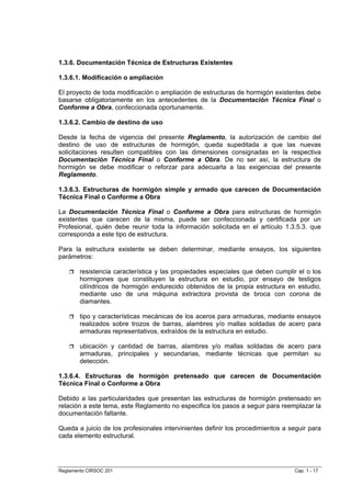 1.3.6. Documentación Técnica de Estructuras Existentes

1.3.6.1. Modificación o ampliación

El proyecto de toda modificación o ampliación de estructuras de hormigón existentes debe
basarse obligatoriamente en los antecedentes de la Documentación Técnica Final o
Conforme a Obra, confeccionada oportunamente.

1.3.6.2. Cambio de destino de uso

Desde la fecha de vigencia del presente Reglamento, la autorización de cambio del
destino de uso de estructuras de hormigón, queda supeditada a que las nuevas
solicitaciones resulten compatibles con las dimensiones consignadas en la respectiva
Documentación Técnica Final o Conforme a Obra. De no ser así, la estructura de
hormigón se debe modificar o reforzar para adecuarla a las exigencias del presente
Reglamento.

1.3.6.3. Estructuras de hormigón simple y armado que carecen de Documentación
Técnica Final o Conforme a Obra

La Documentación Técnica Final o Conforme a Obra para estructuras de hormigón
existentes que carecen de la misma, puede ser confeccionada y certificada por un
Profesional, quién debe reunir toda la información solicitada en el artículo 1.3.5.3. que
corresponda a este tipo de estructura.

Para la estructura existente se deben determinar, mediante ensayos, los siguientes
parámetros:

        resistencia característica y las propiedades especiales que deben cumplir el o los
        hormigones que constituyen la estructura en estudio, por ensayo de testigos
        cilíndricos de hormigón endurecido obtenidos de la propia estructura en estudio,
        mediante uso de una máquina extractora provista de broca con corona de
        diamantes.

        tipo y características mecánicas de los aceros para armaduras, mediante ensayos
        realizados sobre trozos de barras, alambres y/o mallas soldadas de acero para
        armaduras representativos, extraídos de la estructura en estudio.

        ubicación y cantidad de barras, alambres y/o mallas soldadas de acero para
        armaduras, principales y secundarias, mediante técnicas que permitan su
        detección.

1.3.6.4. Estructuras de hormigón pretensado que carecen de Documentación
Técnica Final o Conforme a Obra

Debido a las particularidades que presentan las estructuras de hormigón pretensado en
relación a este tema, este Reglamento no especifica los pasos a seguir para reemplazar la
documentación faltante.

Queda a juicio de los profesionales intervinientes definir los procedimientos a seguir para
cada elemento estructural.




Reglamento CIRSOC 201                                                            Cap. 1 - 17
 