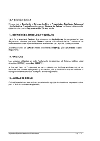 1.3.7. Sistema de Calidad

En caso que el Comitente, el Director de Obra, el Proyectista o Diseñador Estructural
y la Contratista Principal cuenten con un Sistema de Calidad certificado, debe constar
copia del mismo en la Documentación Técnica Inicial.


1.4. DEFINICIONES, SIMBOLOGÍA Y GLOSARIO

1.4.1. En el Anexo al Capítulo 1 se presentan las Definiciones de uso general en este
Reglamento, mientras que en el Glosario, que se ubica al final de los Comentarios, se
listan las definiciones especializadas que aparecen en los Capítulos correspondientes.

A continuación de las Definiciones se presenta la Simbología General utilizada en este
Reglamento.


1.5. UNIDADES

Las unidades utilizadas en este Reglamento corresponden al Sistema Métrico Legal
Argentino (SIMELA) según Ley 19511/72 .

Al final del Tomo de Comentarios se ha incorporado una Tabla de equivalencias de las
unidades más usuales en ingeniería y arquitectura, con el fin de facilitar la utilización de la
bibliografía internacional que acompaña a este Reglamento.


1.6. AYUDAS DE DISEÑO

En los Comentarios a este artículo se detallan las ayudas de diseño que se pueden utilizar
para la aplicación de este Reglamento.




Reglamento Argentino de Estructuras de Hormigón                                      Cap. 1 - 18
 