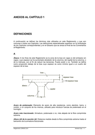 ANEXOS AL CAPÍTULO 1




DEFINICIONES

A continuación se definen los términos más utilizados en este Reglamento, y que son
comunes a todos sus Capítulos. Las definiciones especializadas aparecen en la simbología
de los Capítulos correspondientes y en el Glosario que se anexa al final de los Comentarios
al Reglamento.


A
Ábaco: A los fines de este Reglamento es la zona de la losa sin vigas (o del entrepiso sin
vigas), cuyo espesor se ha aumentado alrededor de la columna, del capitel de la columna, o
de la ménsula, con el fin de reducir las tensiones. Puede existir o no. También se define
como proyección debajo de la losa cuyo espesor es como mínimo igual a un cuarto del
espesor de la losa.




Acero de pretensado: Elemento de acero de alta resistencia, como alambre, barra, o
cordón, o un conjunto de los mismos, utilizado para introducir fuerzas de pretensado en el
hormigón.

Acero más traccionado: Armadura, pretensada o no, más alejada de la fibra comprimida
extrema.

Altura útil de la sección (d): Distancia medida desde la fibra comprimida extrema hasta el
baricentro de la armadura traccionada.



Reglamento CIRSOC 201                                                        Anexos Cap. 1 - I
 