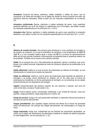 Armadura: Conjunto de barras, alambres, mallas soldadas o cables de acero, que se
incorporan a la masa del hormigón con el objeto de resistir en forma conjunta con este, los
esfuerzos internos calculados. Debe cumplir con los requisitos establecidos en el artículo
3.6.

Armadura conformada: Barras, alambres o mallas soldadas de acero, cuya superficie
presenta salientes con el fin de mejorar su adherencia con el hormigón, que deben cumplir
los requisitos especificados en los artículos 3.6.1 y 3.6.2.

Armadura lisa: Barras, alambres o mallas soldadas de acero cuya superficie no presenta
salientes y que deben cumplir con los requisitos especificados en los artículos 3.6.1. y 3.6.2.




C

Cámara de curado húmedo: Una cámara para almacenar y curar probetas de hormigón o
de mortero de cemento, en la cual la atmósfera se mantiene a una temperatura de 23,0 ºC
±2,0 ºC y a una humedad relativa igual o mayor del 95 %. La forma de almacenamiento
debe ser tal que permita mantener continuamente humedecida toda la superficie exterior de
las probetas. También se la conoce como cámara húmeda.

Cable: Es el conjunto de uno o más elementos de alambres, barras o cordones, que cons-
tituyen una unidad funcional, dispuesta de modo de introducir esfuerzos de pretensado en el
hormigón.

Cable adherente: Cable en el cual el acero de pretensado se adhiere al hormigón, ya sea
directamente o a través de la mezcla de inyección.

Cable no adherente: Cable en cual el acero de pretensado está impedido de adherirse al
hormigón y se puede mover libremente en relación con él. En este caso la fuerza de
pretensado es transferida, en forma permanente al hormigón, en los extremos de los cables
exclusivamente por los dispositivos de anclajes.

Capitel: Ensanchamiento del extremo superior de una columna o soporte, que sirve de
unión entre éste y la placa. Puede existir o no.

Carga: Fuerza exterior activa, concentrada, distribuida, o por unidad de volumen, como por
ejemplo, carga gravitatoria, carga originada por el viento, etc.

Carga de servicio: Carga a la cual puede estar solicitado un elemento estructural durante el
uso para el cual ha sido previsto.

Cargas gravitatorias: Son aquellas cargas producto del efecto de la fuerza de gravedad
sobre las estructuras. Se incluyen las cargas permanentes, las sobrecargas y la carga de
nieve.

Carga mayorada: Carga que, multiplicada por los factores de mayoración apropiados, se
utiliza con el objeto de dimensionar los elementos mediante el método de diseño propuesto
en este Reglamento. Ver los artículos 8.1 y 9.2.




Reglamento Argentino de Estructuras de Hormigón                              Anexos Cap. 1 - II
 