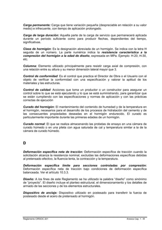 Carga permanente: Carga que tiene variación pequeña (despreciable en relación a su valor
medio) e infrecuente, con tiempo de aplicación prolongado.

Carga de larga duración: Aquella parte de la carga de servicio que permanecerá aplicada
durante un período suficiente como para producir flechas, dependientes del tiempo,
significativas.

Clase de hormigón: Es la designación abreviada de un hormigón. Se indica con la letra H
seguida de un número. La parte numérica indica la resistencia característica a la
compresión del hormigón a la edad de diseño, expresada en MPa. Ejemplo: H-20, H-30,
etc.

Columna: Elemento utilizado principalmente para resistir carga axial de compresión, con
una relación entre su altura y su menor dimensión lateral mayor que 3.

Control de conformidad: Es el control que practica el Director de Obra o el Usuario con el
objeto de verificar la conformidad con una especificación y valorar la aptitud de los
materiales y las estructuras.

Control de calidad: Acciones que toma un productor o un constructor para asegurar un
control sobre lo que se está ejecutando y lo que se está suministrando, para garantizar que
se están cumpliendo con las especificaciones y normas de aplicación y con las prácticas
correctas de ejecución

Curado del hormigón: El mantenimiento del contenido de humedad y de la temperatura en
el hormigón, necesarios para el desarrollo de los procesos de hidratación del cemento y de
las consecuentes propiedades deseadas en el hormigón endurecido. El curado es
particularmente importante durante las primeras edades de un hormigón.

Curado normal: El que se realiza almacenando las probetas de ensayo en una cámara de
curado húmedo o en una pileta con agua saturada de cal y temperatura similar a la de la
cámara de curado húmedo.



D

Deformación específica neta de tracción: Deformación específica de tracción cuando la
solicitación alcanza la resistencia nominal, excluidas las deformaciones específicas debidas
al pretensado efectivo, la fluencia lenta, la contracción y la temperatura.

Deformación específica límite para secciones controladas por compresión:
Deformación específica neta de tracción bajo condiciones de deformación específica
balanceada. Ver el artículo 10.3.3.

Diseño: A los fines de este Reglamento se ha utilizado la palabra “diseño” como sinónimo
de “proyecto”. El diseño incluye el planteo estructural, el dimensionamiento y los detalles de
armado de las secciones y de los elementos estructurales.

Dispositivo de anclaje: Dispositivo utilizado en postesado para transferir la fuerza de
postesado desde el acero de pretensado al hormigón.




Reglamento CIRSOC 201                                                         Anexos Cap. 1 - III
 