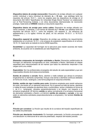 Dispositivo básico de anclaje monocordón: Dispositivo de anclaje utilizado con cualquier
cordón individual o barra individual de diámetro ds ≤ 16 mm, que satisfaga tanto los
                                                     B   B




requisitos del artículo 18.21.1., como los exigidos para los dispositivos de anclaje en el
documento ACI 426-6 “Specification for Unbonded Single Strand Tendons” en colaboración
con el Post-Tensioning Institute, o en otros documentos internacionales de reconocido
prestigio, hasta tanto el CIRSOC redacte un documento específico.

Dispositivo básico de anclaje para varios cables: Dispositivo de anclaje utilizado con
varios cordones, o alambres, o con barras de diámetro ds > 16 mm, que satisface tanto los
                                                             B   B




requisitos del artículo 18.21.1., como los exigidos, con respecto a los esfuerzos de
aplastamiento y a la rigidez mínima de placa, en los artículos 18.15.5.1. a 18.15.5.3
inclusive.

Dispositivo especial de anclaje: Dispositivo de anclaje que satisface los requerimientos
establecidos en el artículo 18.15.1. y los ensayos de aceptación especificados en el artículo
18.15.1.5. hasta tanto se redacte la norma IRAM especifica.

Durabilidad: La capacidad del hormigón de la estructura para resistir acciones del medio
ambiente, de acuerdo con lo establecido por este Reglamento.



E

Elementos compuestos de hormigón solicitados a flexión: Elementos prefabricados de
hormigón y/o elementos hormigonados en obra, solicitados a flexión, fabricados en etapas
separadas pero interconectados de tal manera que todos los elementos respondan a las
cargas como una unidad.

Especialista: Son los profesionales encargados del estudio de cada especialidad y que son
responsables directos de la tarea encomendada.

Estribo de columna o cerrado: Barra, alambre o malla soldada que abraza la armadura
longitudinal de un elemento comprimido. Incluye a las barras o alambres continuos doblados
en forma de círculo, rectángulo u otra forma poligonal sin esquinas entrantes.

Estribo, estribo de viga ó estribo para corte: Armadura empleada para resistir esfuerzos
de corte y de torsión en un elemento estructural. Por lo general se trata de barras, alambres
o mallas de acero soldadas de alambres lisos o conformados, rectos o doblados en forma de
L, de U o rectangular, ubicados perpendicularmente o en ángulo, con respecto a la
armadura longitudinal. (El término estribo se aplica normalmente a la armadura transversal
de elementos solicitados a flexión y el término estribo de columna o cerrado, a los que
están en elementos solicitados preponderantemente a compresión). Ver también Estribo de
columna.



F

Fricción por curvatura: La fricción que resulta de la curvatura del trazado especificado de
los cables de pretensado.

Fricción por desviación involuntaria: En hormigón pretensado, la fricción provocada por
una desviación no intencional de la vaina de pretensado, respecto del trazado previsto.


Reglamento Argentino de Estructuras de Hormigón                            Anexos Cap. 1 - IV
 