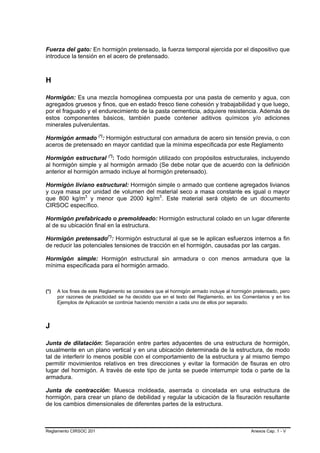 Fuerza del gato: En hormigón pretensado, la fuerza temporal ejercida por el dispositivo que
introduce la tensión en el acero de pretensado.



H

Hormigón: Es una mezcla homogénea compuesta por una pasta de cemento y agua, con
agregados gruesos y finos, que en estado fresco tiene cohesión y trabajabilidad y que luego,
por el fraguado y el endurecimiento de la pasta cementicia, adquiere resistencia. Además de
estos componentes básicos, también puede contener aditivos químicos y/o adiciones
minerales pulverulentas.

Hormigón armado (*): Hormigón estructural con armadura de acero sin tensión previa, o con
                          P   P




aceros de pretensado en mayor cantidad que la mínima especificada por este Reglamento

Hormigón estructural (*): Todo hormigón utilizado con propósitos estructurales, incluyendo
                                      P       P




al hormigón simple y al hormigón armado (Se debe notar que de acuerdo con la definición
anterior el hormigón armado incluye al hormigón pretensado).

Hormigón liviano estructural: Hormigón simple o armado que contiene agregados livianos
y cuya masa por unidad de volumen del material seco a masa constante es igual o mayor
que 800 kg/m3 y menor que 2000 kg/m3. Este material será objeto de un documento
                  P   P                            P   P




CIRSOC específico.

Hormigón prefabricado o premoldeado: Hormigón estructural colado en un lugar diferente
al de su ubicación final en la estructura.

Hormigón pretensado(*): Hormigón estructural al que se le aplican esfuerzos internos a fin
                                  P       P




de reducir las potenciales tensiones de tracción en el hormigón, causadas por las cargas.

Hormigón simple: Hormigón estructural sin armadura o con menos armadura que la
mínima especificada para el hormigón armado.



(*)   A los fines de este Reglamento se considera que el hormigón armado incluye al hormigón pretensado, pero
      por razones de practicidad se ha decidido que en el texto del Reglamento, en los Comentarios y en los
      Ejemplos de Aplicación se continúe haciendo mención a cada uno de ellos por separado.




J

Junta de dilatación: Separación entre partes adyacentes de una estructura de hormigón,
usualmente en un plano vertical y en una ubicación determinada de la estructura, de modo
tal de interferir lo menos posible con el comportamiento de la estructura y al mismo tiempo
permitir movimientos relativos en tres direcciones y evitar la formación de fisuras en otro
lugar del hormigón. A través de este tipo de junta se puede interrumpir toda o parte de la
armadura.

Junta de contracción: Muesca moldeada, aserrada o cincelada en una estructura de
hormigón, para crear un plano de debilidad y regular la ubicación de la fisuración resultante
de los cambios dimensionales de diferentes partes de la estructura.



Reglamento CIRSOC 201                                                                      Anexos Cap. 1 - V
 
