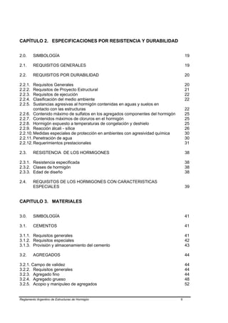 CAPÍTULO 2. ESPECIFICACIONES POR RESISTENCIA Y DURABILIDAD


2.0.     SIMBOLOGÍA                                                                  19

2.1.     REQUISITOS GENERALES                                                        19

2.2.     REQUISITOS POR DURABILIDAD                                                  20

2.2.1.  Requisitos Generales                                                         20
2.2.2.  Requisitos de Proyecto Estructural                                           21
2.2.3.  Requisitos de ejecución                                                      22
2.2.4.  Clasificación del medio ambiente                                             22
2.2.5.  Sustancias agresivas al hormigón contenidas en aguas y suelos en
        contacto con las estructuras                                                 22
2.2.6. Contenido máximo de sulfatos en los agregados componentes del hormigón        25
2.2.7. Contenidos máximos de cloruros en el hormigón                                 25
2.2.8. Hormigón expuesto a temperaturas de congelación y deshielo                    25
2.2.9. Reacción álcali - sílice                                                      26
2.2.10. Medidas especiales de protección en ambientes con agresividad química        30
2.2.11. Penetración de agua                                                          30
2.2.12. Requerimientos prestacionales                                                31

2.3.     RESISTENCIA DE LOS HORMIGONES                                               38

2.3.1. Resistencia especificada                                                      38
2.3.2. Clases de hormigón                                                            38
2.3.3. Edad de diseño                                                                38

2.4.     REQUISITOS DE LOS HORMIGONES CON CARACTERISTICAS
         ESPECIALES                                                                  39


CAPITULO 3. MATERIALES


3.0.     SIMBOLOGÍA                                                                  41

3.1.     CEMENTOS                                                                    41

3.1.1. Requisitos generales                                                          41
3.1.2. Requisitos especiales                                                         42
3.1.3. Provisión y almacenamiento del cemento                                        43

3.2.     AGREGADOS                                                                   44

3.2.1. Campo de validez                                                              44
3.2.2. Requisitos generales                                                          44
3.2.3. Agregado fino                                                                 44
3.2.4. Agregado grueso                                                               48
3.2.5. Acopio y manipuleo de agregados                                               52


Reglamento Argentino de Estructuras de Hormigón                                 II
 