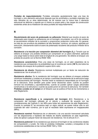 Puntales de reapuntalamiento: Puntales colocados ajustadamente bajo una losa de
hormigón u otro elemento estructural después que los encofrados y puntales originales han
sido retirados de un área determinada, de tal manera que la nueva losa o elemento
estructural se deforme y soporte por sí mismo su propio peso y las cargas de construcción
existentes antes de la instalación de estos puntales de reapuntalamiento.



R

Recubrimiento del acero de pretensado no adherente: Material que recubre al acero de
pretensado para impedir su adherencia con el hormigón circundante, con el fin de contener
al recubrimiento inhibidor de la corrosión y proporcionar protección contra ella. En general,
se trata de una envoltura de polietileno de alta densidad, continua, sin costura, aplicada por
extrucción, directamente sobre el acero de pretensado recubierto del producto inhibidor de la
corrosión.

Resistencia a la tracción por compresión diametral del hormigón (fct ): Tensión que se
                                                                              B   B




obtiene al ensayar una probeta cilíndrica por compresión en un plano diametral, aplicando
una carga hasta la rotura sobre toda la longitud de una generatriz. Se obtiene al ensayar una
probeta de acuerdo con la Norma IRAM 1658.

Resistencia característica: Para una clase de hormigón, es el valor estadístico de la
resistencia que corresponde a la probabilidad que el noventa por ciento ( 90 % ) de todos los
resultados de ensayos de la población supere dicho valor.

Resistencia de diseño: Resistencia nominal multiplicada por un factor de reducción de
resistencia ø. Ver el artículo 9.3.1.

Resistencia efectiva: Es la resistencia del hormigón que se obtiene al ensayar probetas
cilíndricas moldeadas y curadas en el campo o extraídas directamente de la estructura luego
del endurecimiento del hormigón. Permite medir la resistencia desarrollada por el hormigón
en la estructura. Sirve también para poder tomar decisiones sobre: cuando se pueden
remover los encofrados y apuntalamientos, cuando se pueden aplicar cargas adicionales
constructivas a la estructura o cuando se puede poner en servicio la estructura. Ver también
Probetas curadas en el campo en el Glosario que se publica al final de los Comentarios a
este Reglamento.



Resistencia especificada a la compresión del hormigón (fc’): Resistencia a la
                                                                      B   B




compresión del hormigón utilizada en el cálculo y evaluada de acuerdo con las
consideraciones del Capítulo 5, (en MPa para todas las expresiones de este Reglamento).
Cuando la cantidad fc’ se encuentra bajo un signo radical, se quiere indicar sólo la raíz
                        B   B




cuadrada del valor numérico, por lo que el resultado debe expresarse en megapascales
(MPa).

Resistencia nominal: Resistencia de un elemento o de una sección transversal calculada
con las disposiciones e hipótesis del método de diseño establecido en este reglamento,
antes de aplicar cualquier factor de reducción de resistencia. Ver el artículo 9.3.1.

Resistencia potencial: Es la resistencia que alcanza el hormigón en las condiciones ideales
de compactación y curado. Se mide en probetas moldeadas, curadas y ensayadas en las
condiciones establecidas en las normas IRAM 1524 y 1534.


Reglamento CIRSOC 201                                                                 Anexos Cap. 1 - VII
 