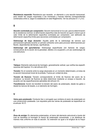 Resistencia requerida: Resistencia que necesita un elemento o una sección transversal,
para resistir las cargas mayoradas o los momentos y fuerzas internas correspondientes
combinados entre sí, según lo establecido en este Reglamento. Ver los artículos 9.1.1 y 9.2.



S

Sección controlada por compresión: Sección transversal en la cual, para la determinación
de la resistencia nominal, la deformación específica neta de tracción es igual o menor que el
valor límite de la deformación específica controlada por compresión. (ver definición de
deformación específica límite para secciones controladas por compresión).

Sobrecarga de larga duración: Aquella parte de la sobrecarga de servicio que
permanecerá aplicada durante un período suficiente como para provocar deformaciones por
flexión, dependientes del tiempo, significativas.
Sobrecarga útil (gravitatoria): Sobrecarga especificada (sin factores de carga),
consecuencia de la acción de la gravedad, debida a la ocupación y al uso (sobrecarga) de
una estructura.



T

Tabique: Elemento estructural de hormigón, generalmente vertical, que verifica las especifi-
caciones del Capítulo 14 o del artículo 22.6.

Tensión: Es el cociente entre la carga alcanzada en un momento determinado y el área de
la sección transversal inicial de la probeta. Fuerza por unidad de área.

Tensión de fluencia: Tensión correspondiente al límite de fluencia del acero de la
armadura. La tensión de fluencia se debe determinar mediante un ensayo a tracción, de
acuerdo con las especificaciones aplicables del artículo 3.6.
Transferencia: Acción de transferir la tensión del acero de pretensado, desde los gatos o
desde los bancos de tesado, a un elemento de hormigón.



V

Vaina para postesado: Conducto liso o corrugado que contiene al acero de pretensado en
una construcción postesada. Los requisitos para las vainas de postesado se especifican en
el artículo 18.17.



Z

Zona de anclaje: En elementos pretensados, el tramo del elemento estructural a través del
cual se transfiere al hormigón la fuerza de pretensado concentrada y se distribuye de
manera más uniforme en toda la sección. Su extensión es igual a la longitud de la mayor



Reglamento Argentino de Estructuras de Hormigón                            Anexos Cap. 1 - VIII
 