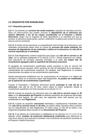 2.2. REQUISITOS POR DURABILIDAD

2.2.1. Requisitos generales

2.2.1.1. Se entiende por acciones del medio ambiente a aquellas de naturaleza química,
física y/o físico-química que pueden provocar la degradación de la estructura por
efectos diferentes a los de las cargas consideradas en el Proyecto o Diseño
Estructural. Según sea la magnitud de dicha degradación y la velocidad con que se
produce, la estructura puede perder, parcial o totalmente, la aptitud para cumplir la función
para la cual fue construida.

2.2.1.2. El diseño de las estructuras y la especificación del hormigón de la estructura y sus
materiales componentes deben tener en cuenta las acciones del medio ambiente, los
procesos de degradación de los materiales a utilizar en la estructura y la vida útil en
servicio requerida por el comitente.

2.2.1.3. Este Reglamento contiene exigencias para lograr una vida útil en servicio de 50
años, con la salvedad establecida en el artículo 2.2.10.1. Dichas exigencias son válidas
para estructuras de hormigón expuesto (hormigón a la vista) sin ningún tipo de
revestimiento agregado sobre la superficie del elemento estructural.

El agregado de revestimientos superficiales puede aumentar la vida en servicio del
elemento estructural expuesto. Dicho aumento de vida útil dependerá de la naturaleza y
características del recubrimiento superficial. No obstante, este Reglamento no contiene
prescripciones vinculadas con los recubrimientos superficiales.

Queda expresamente establecido que los recubrimientos de armaduras y la calidad del
hormigón a utilizar en la estructura según este Reglamento, no pueden ser modificados
por la aplicación de revestimientos superficiales.

Cuando el Proyectista o Diseñador Estructural decida prolongar la vida útil de la
estructura más allá de los 50 años, podrá utilizar la mayor protección debida al
revestimiento superficial a los fines previstos en el artículo 2.2.1.4.

2.2.1.4. Cuando se proyecte una estructura para una vida útil en servicio mayor de 50
años, en los Documentos del Proyecto se deberán especificar las exigencias adicionales
necesarias para lograrla. En este caso, las exigencias serán más severas que las
establecidas en este Reglamento.

2.2.1.5. Cuando se proyecten estructuras destinadas a explotaciones industriales para
una vida útil en servicio menor de 50 años, se podrán utilizar requisitos menos severos
que los especificados en este Reglamento. En estos casos, la vida útil de diseño y las
exigencias adoptadas deben constar en los Documentos del Proyecto.

2.2.1.6. A los efectos de cumplimentar lo establecido en los artículos 2.2.1.4 y 2.2.1.5 se
deberán utilizar modelos de predicción debidamente justificados para determinar la
vida útil en servicio de la estructura sometida a las condiciones de exposición previstas en
el Proyecto o Diseño Estructural.




Reglamento Argentino de Estructuras de Hormigón                                   Cap. 2 - 20
 