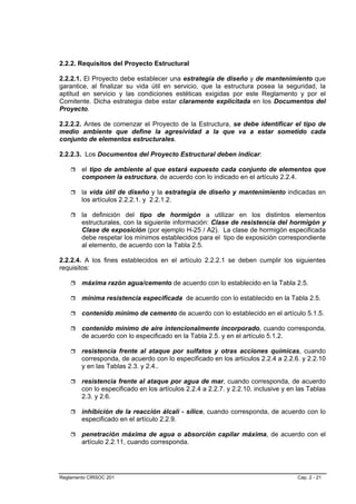 2.2.2. Requisitos del Proyecto Estructural

2.2.2.1. El Proyecto debe establecer una estrategia de diseño y de mantenimiento que
garantice, al finalizar su vida útil en servicio, que la estructura posea la seguridad, la
aptitud en servicio y las condiciones estéticas exigidas por este Reglamento y por el
Comitente. Dicha estrategia debe estar claramente explicitada en los Documentos del
Proyecto.

2.2.2.2. Antes de comenzar el Proyecto de la Estructura, se debe identificar el tipo de
medio ambiente que define la agresividad a la que va a estar sometido cada
conjunto de elementos estructurales.

2.2.2.3. Los Documentos del Proyecto Estructural deben indicar:

        el tipo de ambiente al que estará expuesto cada conjunto de elementos que
        componen la estructura, de acuerdo con lo indicado en el artículo 2.2.4.

        la vida útil de diseño y la estrategia de diseño y mantenimiento indicadas en
        los artículos 2.2.2.1. y 2.2.1.2.

        la definición del tipo de hormigón a utilizar en los distintos elementos
        estructurales, con la siguiente información: Clase de resistencia del hormigón y
        Clase de exposición (por ejemplo H-25 / A2). La clase de hormigón especificada
        debe respetar los mínimos establecidos para el tipo de exposición correspondiente
        al elemento, de acuerdo con la Tabla 2.5.

2.2.2.4. A los fines establecidos en el artículo 2.2.2.1 se deben cumplir los siguientes
requisitos:

        máxima razón agua/cemento de acuerdo con lo establecido en la Tabla 2.5.

        mínima resistencia especificada de acuerdo con lo establecido en la Tabla 2.5.

        contenido mínimo de cemento de acuerdo con lo establecido en el artículo 5.1.5.

        contenido mínimo de aire intencionalmente incorporado, cuando corresponda,
        de acuerdo con lo especificado en la Tabla 2.5. y en el artículo 5.1.2.

        resistencia frente al ataque por sulfatos y otras acciones químicas, cuando
        corresponda, de acuerdo con lo especificado en los artículos 2.2.4 a 2.2.6. y 2.2.10
        y en las Tablas 2.3. y 2.4..

        resistencia frente al ataque por agua de mar, cuando corresponda, de acuerdo
        con lo especificado en los artículos 2.2.4 a 2.2.7. y 2.2.10. inclusive y en las Tablas
        2.3. y 2.6.

        inhibición de la reacción álcali - sílice, cuando corresponda, de acuerdo con lo
        especificado en el artículo 2.2.9.

        penetración máxima de agua o absorción capilar máxima, de acuerdo con el
        artículo 2.2.11, cuando corresponda.




Reglamento CIRSOC 201                                                                Cap. 2 - 21
 