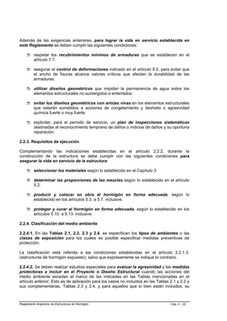 Además de las exigencias anteriores, para lograr la vida en servicio establecida en
este Reglamento se deben cumplir las siguientes condiciones:

         respetar los recubrimientos mínimos de armaduras que se establecen en el
         artículo 7.7.

         asegurar el control de deformaciones indicado en el artículo 9.5, para evitar que
         el ancho de fisuras alcance valores críticos que afecten la durabilidad de las
         armaduras.

         utilizar diseños geométricos que impidan la permanencia de agua sobre los
         elementos estructurales no sumergidos o enterrados.

         evitar los diseños geométricos con aristas vivas en los elementos estructurales
         que estarán sometidos a acciones de congelamiento y deshielo o agresividad
         química fuerte o muy fuerte.

         explicitar, para el período de servicio, un plan de inspecciones sistemáticas
         destinadas al reconocimiento temprano de daños o indicios de daños y su oportuna
         reparación.

2.2.3. Requisitos de ejecución

Complementando las indicaciones establecidas en el artículo 2.2.2, durante la
construcción de la estructura se debe cumplir con las siguientes condiciones para
asegurar la vida en servicio de la estructura:

         seleccionar los materiales según lo establecido en el Capítulo 3.

         determinar las proporciones de las mezclas según lo establecido en el artículo
         5.2.

         producir y colocar en obra el hormigón en forma adecuada, según lo
         establecido en los artículos 5.3. a 5.7. inclusive.

         proteger y curar al hormigón en forma adecuada, según lo establecido en los
         artículos 5.10. a 5.13. inclusive.

2.2.4. Clasificación del medio ambiente

2.2.4.1. En las Tablas 2.1, 2.2, 2.3 y 2.4, se especifican los tipos de ambientes o las
clases de exposición para los cuales es posible especificar medidas preventivas de
protección.

La clasificación está referida a las condiciones establecidas en el artículo 2.2.1.3.
(estructuras de hormigón expuesto), salvo que expresamente se indique lo contrario.

2.2.4.2. Se deben realizar estudios especiales para evaluar la agresividad y las medidas
protectoras a incluir en el Proyecto o Diseño Estructural cuando las acciones del
medio ambiente excedan el marco de las indicadas en las Tablas mencionadas en el
artículo anterior. Esto es de aplicación para los casos no incluidos en las Tablas 2.1 y 2.2 y
sus complementarias, Tablas 2.3 y 2.4, y para aquellos que si bien están incluidos, su



Reglamento Argentino de Estructuras de Hormigón                                    Cap. 2 - 22
 