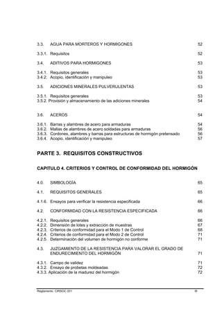 3.3.     AGUA PARA MORTEROS Y HORMIGONES                                             52

3.3.1. Requisitos                                                                    52

3.4.     ADITIVOS PARA HORMIGONES                                                    53

3.4.1. Requisitos generales                                                          53
3.4.2. Acopio, identificación y manipuleo                                            53

3.5.     ADICIONES MINERALES PULVERULENTAS                                           53

3.5.1. Requisitos generales                                                          53
3.5.2. Provisión y almacenamiento de las adiciones minerales                         54


3.6.     ACEROS                                                                      54

3.6.1.   Barras y alambres de acero para armaduras                                   54
3.6.2.   Mallas de alambres de acero soldadas para armaduras                         56
3.6.3.   Cordones, alambres y barras para estructuras de hormigón pretensado         56
3.6.4.   Acopio, identificación y manipuleo                                          57


PARTE 3. REQUISITOS CONSTRUCTIVOS

CAPITULO 4. CRITERIOS Y CONTROL DE CONFORMIDAD DEL HORMIGÓN


4.0.     SIMBOLOGÍA                                                                  65

4.1.     REQUISITOS GENERALES                                                        65

4.1.6. Ensayos para verificar la resistencia especificada                            66

4.2.     CONFORMIDAD CON LA RESISTENCIA ESPECIFICADA                                 66

4.2.1.   Requisitos generales                                                        66
4.2.2.   Dimensión de lotes y extracción de muestras                                 67
4.2.3.   Criterios de conformidad para el Modo 1 de Control                          68
4.2.4.   Criterios de conformidad para el Modo 2 de Control                          71
4.2.5.   Determinación del volumen de hormigón no conforme                           71

4.3.     JUZGAMIENTO DE LA RESISTENCIA PARA VALORAR EL GRADO DE
         ENDURECIMIENTO DEL HORMIGÓN                                                 71

4.3.1. Campo de validez                                                              71
4.3.2. Ensayo de probetas moldeadas                                                  72
4.3.3. Aplicación de la madurez del hormigón                                         72



Reglamento CIRSOC 201                                                          III
 