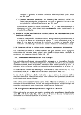 cemento. El contenido de material cementicio del hormigón será igual o mayor
          que 380 kg/m3.

    c.3.) Cemento altamente resistente a los sulfatos (CPN ARS-IRAM 50001:2000-
          Tabla 3) y una protección exterior capaz de resistir la agresión. El contenido de
          cemento del hormigón será igual o mayor que 350 kg/m3.

      Los materiales cementicios de las soluciones c.1.), c.2.) y c.3.), ensayados según la
      Disposición CIRSOC 1-2005 deben tener una expansión igual o menor que 0,10 %
      a la edad de un (1) año.

d) Ataque de sulfatos en presencia de cloruros (agua de mar y equivalentes) - grado
   de ataque moderado:

      Cuando el hormigón esté sometido a la acción del agua de mar (ambiente marino), o
      a la acción de aguas con contenidos de sulfatos y cloruros equivalentes a las del
      agua de mar pero provenientes de ambiente no marino, se deberán utilizar
      materiales cementicios que cumplan con las especificaciones del artículo 2.2.5.2.a).

2.2.6. Contenido máximo de sulfatos en los agregados componentes del hormigón

Los contenidos máximos de sulfatos solubles en agua, admitidos en los agregados
componentes del hormigón deben cumplir, tanto para el hormigón fresco como para el
endurecido, con lo establecido en la Tablas 3.4. y 3.6.

2.2.7. Contenidos máximos de cloruros en el hormigón

Los contenidos máximos de cloruros solubles en agua en el hormigón endurecido,
aportados por todos los materiales componentes, incluyendo los aditivos y eventualmente
adiciones minerales, deben ser iguales o menores que los límites fijados en la Tabla 2.6.
Asimismo, el hormigón debe cumplir con los requisitos que se establecen en la Tabla 2.5.

El contenido de cloruros en el hormigón endurecido se debe determinar a una edad
comprendida entre 28 y 45 días, utilizando el método de la norma IRAM 1857.

En los estudios preliminares de los materiales se puede estimar el contenido total de
cloruros que tendrá el hormigón endurecido, como sumatoria del aporte de sus materiales
componentes en el hormigón fresco.

Si los valores estimados son menores que los límites indicados en la Tabla 2.6., se puede
considerar que el contenido de cloruros del hormigón endurecido, incorporados por los
materiales constituyentes, será menor que el exigido por este Reglamento.

2.2.8. Hormigón expuesto a temperaturas de congelación y deshielo

El hormigón de las estructuras que estarán sometidas a las exposiciones identificadas
como C1 o C2 de la Tabla 2.2., debe contener el volumen de aire intencionalmente
incorporado en su masa especificado en el artículo 5.1.2.




Reglamento CIRSOC 201                                                            Cap. 2 - 25
 