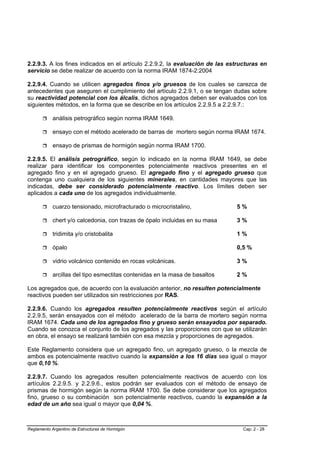 2.2.9.3. A los fines indicados en el artículo 2.2.9.2, la evaluación de las estructuras en
servicio se debe realizar de acuerdo con la norma IRAM 1874-2:2004

2.2.9.4. Cuando se utilicen agregados finos y/o gruesos de los cuales se carezca de
antecedentes que aseguren el cumplimiento del artículo 2.2.9.1, o se tengan dudas sobre
su reactividad potencial con los álcalis, dichos agregados deben ser evaluados con los
siguientes métodos, en la forma que se describe en los artículos 2.2.9.5 a 2.2.9.7.:

            análisis petrográfico según norma IRAM 1649.

            ensayo con el método acelerado de barras de mortero según norma IRAM 1674.

            ensayo de prismas de hormigón según norma IRAM 1700.

2.2.9.5. El análisis petrográfico, según lo indicado en la norma IRAM 1649, se debe
realizar para identificar los componentes potencialmente reactivos presentes en el
agregado fino y en el agregado grueso. El agregado fino y el agregado grueso que
contenga uno cualquiera de los siguientes minerales, en cantidades mayores que las
indicadas, debe ser considerado potencialmente reactivo. Los límites deben ser
aplicados a cada uno de los agregados individualmente.

            cuarzo tensionado, microfracturado o microcristalino,             5%

            chert y/o calcedonia, con trazas de ópalo incluidas en su masa    3%

            tridimita y/o cristobalita                                        1%

            ópalo                                                             0,5 %

            vidrio volcánico contenido en rocas volcánicas.                   3%

            arcillas del tipo esmectitas contenidas en la masa de basaltos    2%

Los agregados que, de acuerdo con la evaluación anterior, no resulten potencialmente
reactivos pueden ser utilizados sin restricciones por RAS.

2.2.9.6. Cuando los agregados resulten potencialmente reactivos según el artículo
2.2.9.5, serán ensayados con el método acelerado de la barra de mortero según norma
IRAM 1674. Cada uno de los agregados fino y grueso serán ensayados por separado.
Cuando se conozca el conjunto de los agregados y las proporciones con que se utilizarán
en obra, el ensayo se realizará también con esa mezcla y proporciones de agregados.

Este Reglamento considera que un agregado fino, un agregado grueso, o la mezcla de
ambos es potencialmente reactivo cuando la expansión a los 16 días sea igual o mayor
que 0,10 %.

2.2.9.7. Cuando los agregados resulten potencialmente reactivos de acuerdo con los
artículos 2.2.9.5. y 2.2.9.6., estos podrán ser evaluados con el método de ensayo de
prismas de hormigón según la norma IRAM 1700. Se debe considerar que los agregados
fino, grueso o su combinación son potencialmente reactivos, cuando la expansión a la
edad de un año sea igual o mayor que 0,04 %.



Reglamento Argentino de Estructuras de Hormigón                                  Cap. 2 - 28
 