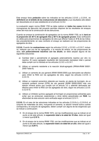 Este ensayo tiene prelación sobre los indicados en los artículos 2.2.9.5. y 2.2.9.6., es
definitorio en el ámbito de las evaluaciones de laboratorio y sus resultados sólo deben
ser descartados en el caso establecido en el artículo 2.2.9.2.

La evaluación según norma IRAM 1700 se debe realizar en todos los casos donde los
cronogramas de ejecución del proyecto permitan disponer de los resultados de ensayos
antes del inicio de la construcción de las estructuras.

Cuando se ensaye la combinación de agregados con la norma IRAM 1700, se lo hará en
la proporción de 40 % de agregado fino y 60 % de agregado grueso. Esta verificación
es válida para proporciones de agregados de obra que difieran hasta en 5 % de las indica-
das precedentemente; en caso contrario el ensayo se realizará con las proporciones de
agregados de obra.

2.2.9.8. Cuando las evaluaciones según los artículos 2.2.9.2. y 2.2.9.5. a 2.2.9.7. inclusi-
ve, indiquen que uno de los agregados, o la mezcla de ambos, en las proporciones de
obra, son potencialmente reactivos con los álcalis, se debe adoptar alguna de las
siguientes soluciones:

   a) Cambiar total o parcialmente el agregado potencialmente reactivo por otro no
      reactivo. El nuevo agregado resultante del mencionado reemplazo total o parcial
      debe cumplir con lo indicado en los artículos 2.2.9.5. a 2.2.9.7.

   b) Utilizar un cemento resistente a la reacción álcali-agregado (RRAA-IRAM 50001:
      2000-Tabla 6).

   c) Utilizar un cemento de uso general (IRAM 50000:2000) que demuestre ser efectivo
      para inhibir la RAS con los agregados de obra, según los artículos 2.2.9.9. ó
      2.2.9.10.

   d) Utilizar un material cementicio obtenido por mezcla, en planta de hormigón, de un
      cemento portland normal (CPN) de uso general (IRAM 50000:2000) más una
      adición mineral activa que cumpla con el artículo 3.5 y además demuestre ser
      efectiva para inhibir la RAS con los agregados de obra, según los artículos 2.2.9.9.
      ó 2.2.9.10.

   e)   Utilizar un inhibidor químico agregado al hormigón en proporciones suficientes para
        evitar que se produzcan expansiones y otros daños perjudiciales por RAS. La
        efectividad de esta solución será verificada según el artículo 2.2.9.11.

2.2.9.9. En el caso de las soluciones indicadas en los artículos 2.2.9.8.c) y 2.2.9.8.d), el
conjunto de materiales de obra, incluyendo el cemento, la adición mineral activa cuando
corresponda y el conjunto de agregados, deben cumplir con alguna de las exigencias que
se indican a continuación:

        En el ensayo de la norma IRAM 1674, con las modificaciones que se indican en el
        punto a) de este artículo, la expansión total a la edad de 16 días, debe ser igual
        o menor que 0,10 %.

        En el ensayo de la norma IRAM 1700, con las modificaciones que se indican en el
        punto b) de este artículo, la expansión total a la edad de un año, debe ser igual o
        menor que 0,04 %.



Reglamento CIRSOC 201                                                             Cap. 2 - 29
 