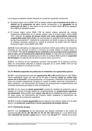 Los ensayos se deberán realizar teniendo en cuenta las siguientes condiciones:

a) El ensayo según norma IRAM 1674 se deberá realizar con el cemento de la obra, la
   adición en la proporción de obra cuando corresponda y los agregados en la
   proporción de obra. Si esta última no se conoce se debe utilizar 40 % de agregado
   fino y 60 % de agregado grueso.

b) El ensayo según norma IRAM 1700 se deberá realizar aplicando las mismas
   condiciones establecidas en el párrafo anterior para el ensayo según norma IRAM
   1674. Además, la mezcla de ensayo tendrá una razón agua/material cementicio
   comprendida entre 0,42 y 0,45 y se incrementará el contenido total de álcalis a 5,25
   kg Na2O equivalente/m3, mediante la incorporación de NaOH al agua de mezclado en
   la cantidad necesaria, teniendo en cuenta el contenido de álcalis total del material
   cementicio según norma IRAM 1504:1986.

2.2.9.10. Como alternativa a lo dispuesto en el artículo 2.2.9.9, para verificar las soluciones
indicadas en los artículos 2.2.9.8.c) y 2.2.9.8.d) se puede realizar el ensayo según la
norma IRAM 1700 con la totalidad de los materiales y en las proporciones propuestas
para la obra, sin la incorporación adicional de álcalis. En este caso se considerará que
el conjunto de materiales propuesto para la obra no produce RAS cuando la expansión
del hormigón a la edad de dos (2) años es igual o menor que 0,04 %.

2.2.9.11. La eficacia de los inhibidores químicos mencionados en el artículo 2.2.9.8.e)
debe ser comprobada utilizando el método propuesto en la norma IRAM 1700 con las
indicaciones dadas en el artículo 2.2.9.9.b).


2.2.10. Medidas especiales de protección en ambientes con agresividad química

2.2.10.1. Las prescripciones para las exposiciones M2 y M3 establecidas en este Regla-
mento posibilitarán lograr una vida útil de 50 años si además existe un control muy
severo de la fisuración. Consecuentemente, el Proyectista o Diseñador Estructural debe
hacer sus propias evaluaciones teniendo en cuenta el estado actual del conocimiento y
debe incorporar a los Documentos del Proyecto las prescripciones complementarias que
considere necesarias para lograr la vida útil establecida.

2.2.10.2. En los casos de fuerte agresividad, cuando las medidas de protección que se
adopten en el propio hormigón deban ser complementadas con protecciones superficia-
les adicionales, éstas pueden tener menor vida útil que la establecida para la estructura.
En estos casos, los Documentos del Proyecto deben establecer la planificación del
mantenimiento de la protección superficial.

2.2.10.3. Cuando la fuerte agresividad sea por bajo pH o por amonio (Tabla 2.3), se debe
aplicar una protección superficial o acción equivalente de probada eficacia.

2.2.11. Penetración de agua

2.2.11.1. Los hormigones de las estructuras que estarán sometidas a las clases de
exposiciones A2, A3, CL, M1, M2, M3, C1, C2, Q1, Q2 y Q3 (Tablas 2.1 y 2.2) deben tener
una velocidad de succión capilar igual o menor que 4,0 g/m2 s1/2, medida de acuerdo




Reglamento Argentino de Estructuras de Hormigón                                      Cap. 2 - 30
 