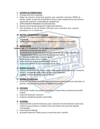 L. SISTEMA DE COMBUSTIBLE
1. El tanque fuel cell es requerido.
2. Deben de consumir únicamente gasolina para automóvil comercial, PEMEX de
bomba. (Habrá revisión de combustible al concluir cada competencia los tres primeros
lugares) No se permite combustible de competencias.
3. ESTRICTAMENTE PROHIBIDO UTILIZAR ADITIVOS.
4. Necesita usar la bomba de gasolina original tipo mecánica.
5. Está permitido el uso de bombas eléctricas como secundario pero necesita
permanecer en la misma ruta.
M. MOTOR, TRANSMISIÓN Y FLECHAS
1. VW tipo 1 US. Sedan componentes y medidas 1600cc Sedan. Con el desplazamiento
máximo de
2. 1584cc como entregado de la fábrica. Se permiten cv joint tipo 2 (de combi)
N. BLOCK (CAJA)
Cualquier caja 1, 2, 3 o universal. Con las siguientes modificaciones:
1. Rectificación de bancada (line bore)
2. Se permite abrir y hacer rosca para marcador de presión de aceite y temperatura.
3. Se puede instalar injertos a los birlos de cabezas (case savers).
4. Rectificación de block para reten del cigüeñal.
5. Rectificar los asientos de los cilindros.
6. Ductos de aceite de 8mm se pueden abrir a 10mm.
7. Se permiten tapones de rosca para los ductos de aceite.
O. BOMBA DE ACEITE
1. Cualquier marca de bomba. No dry sump o deep sump (esta es la alteración a la tapa de
cedazo y depósito de aceite auxiliar) es permitido rompe olas.
2. Cualquier pistón o resorte de by‐pass o presión.
P. BOMBA DE GASOLINA
1. Se permite usar bomba mecánica original y/o eléctrica opcional directa al carburador. Se
permite cualquier filtro de gasolina o regulador de presión.
Q. PISTONES
1. Pistones de 3 anillos, de cualquier manufactura, manteniendo sus dimensiones de VW
original.
2. Se permite balancear 3 pistones.
3. Cualquier candado de pasador es permitido.
R. CIGÜEÑAL
1. Original de VW se permite balancear y pulir, instalación del retén delantero (sand seal),
instalar 8 guías al volante, y cualquier tuerca del volante. No se permite cigüeñal
contrapesado.
2. Corte máximo 0.040 plg.
3. Se pueden balancear 3 bielas, pero no se permiten pulir ni perfilar.
 