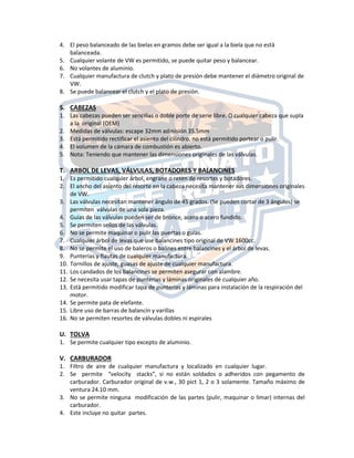 4. El peso balanceado de las bielas en gramos debe ser igual a la biela que no está
balanceada.
5. Cualquier volante de VW es permitido, se puede quitar peso y balancear.
6. No volantes de aluminio.
7. Cualquier manufactura de clutch y plato de presión debe mantener el diámetro original de
VW.
8. Se puede balancear el clutch y el plato de presión.
S. CABEZAS
1. Las cabezas pueden ser sencillas o doble porte de serie libre. O cualquier cabeza que supla
a la original (OEM)
2. Medidas de válvulas: escape 32mm admisión 35.5mm
3. Está permitido rectificar el asiento del cilindro, no está permitido portear o pulir.
4. El volumen de la cámara de combustión es abierto.
5. Nota: Teniendo que mantener las dimensiones originales de las válvulas.
T. ARBOL DE LEVAS, VÁLVULAS, BOTADORES Y BALANCINES
1. Es permitido cualquier árbol, engrane o reten de resortes y botadores.
2. El ancho del asiento del resorte en la cabeza necesita mantener sus dimensiones originales
de VW.
3. Las válvulas necesitan mantener ángulo de 45 grados. (Se pueden cortar de 3 ángulos) se
permiten válvulas de una sola pieza.
4. Guías de las válvulas pueden ser de bronce, acero o acero fundido.
5. Se permiten sellos de las válvulas.
6. No se permite maquinar o pulir las puertas o guías.
7. Cualquier árbol de levas que use balancines tipo original de VW 1600cc.
8. No se permite el uso de baleros o balines entre balancines y el árbol de levas.
9. Punterías y flautas de cualquier manufactura.
10. Tornillos de ajuste, guasas de ajuste de cualquier manufactura.
11. Los candados de los balancines se permiten asegurar con alambre.
12. Se necesita usar tapas de punterías y láminas originales de cualquier año.
13. Está permitido modificar tapa de punterías y láminas para instalación de la respiración del
motor.
14. Se permite pata de elefante.
15. Libre uso de barras de balancín y varillas
16. No se permiten resortes de válvulas dobles ni espirales
U. TOLVA
1. Se permite cualquier tipo excepto de aluminio.
V. CARBURADOR
1. Filtro de aire de cualquier manufactura y localizado en cualquier lugar.
2. Se permite “velocity stacks”, si no están soldados o adheridos con pegamento de
carburador. Carburador original de v.w., 30 pict 1, 2 o 3 solamente. Tamaño máximo de
ventura 24.10 mm.
3. No se permite ninguna modificación de las partes (pulir, maquinar o limar) internas del
carburador.
4. Este incluye no quitar partes.
 