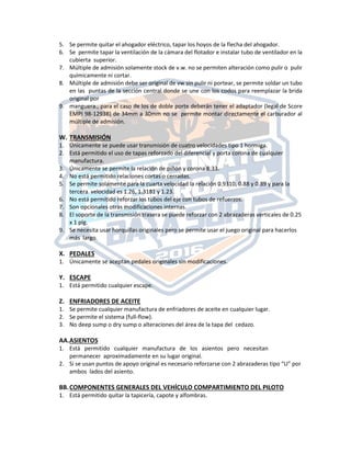 5. Se permite quitar el ahogador eléctrico, tapar los hoyos de la flecha del ahogador.
6. Se permite tapar la ventilación de la cámara del flotador e instalar tubo de ventilador en la
cubierta superior.
7. Múltiple de admisión solamente stock de v.w. no se permiten alteración como pulir o pulir
químicamente ni cortar.
8. Múltiple de admisión debe ser original de vw sin pulir ni portear, se permite soldar un tubo
en las puntas de la sección central donde se une con los codos para reemplazar la brida
original por
9. manguera., para el caso de los de doble porte deberán tener el adaptador (legal de Score
EMPI 98-1293B) de 34mm a 30mm no se permite montar directamente el carburador al
múltiple de admisión.
W. TRANSMISIÓN
1. Únicamente se puede usar transmisión de cuatro velocidades tipo 1 hormiga.
2. Está permitido el uso de tapas reforzado del diferencial y porta corona de cualquier
manufactura.
3. Únicamente se permite la relación de piñón y corona 8:33.
4. No está permitido relaciones cortas o cerradas.
5. Se permite solamente para la cuarta velocidad la relación 0.9310, 0.88 y 0.89 y para la
tercera velocidad es 1.26, 1.3181 y 1.23.
6. No está permitido reforzar los tubos del eje con tubos de refuerzos.
7. Son opcionales otras modificaciones internas.
8. El soporte de la transmisión trasera se puede reforzar con 2 abrazaderas verticales de 0.25
x 1 plg.
9. Se necesita usar horquillas originales pero se permite usar el juego original para hacerlos
más largo.
X. PEDALES
1. Únicamente se aceptan pedales originales sin modificaciones.
Y. ESCAPE
1. Está permitido cualquier escape.
Z. ENFRIADORES DE ACEITE
1. Se permite cualquier manufactura de enfriadores de aceite en cualquier lugar.
2. Se permite el sistema (full‐flow).
3. No deep sump o dry sump o alteraciones del área de la tapa del cedazo.
AA.ASIENTOS
1. Está permitido cualquier manufactura de los asientos pero necesitan
permanecer aproximadamente en su lugar original.
2. Si se usan puntos de apoyo original es necesario reforzarse con 2 abrazaderas tipo “U” por
ambos lados del asiento.
BB.COMPONENTES GENERALES DEL VEHÍCULO COMPARTIMIENTO DEL PILOTO
1. Está permitido quitar la tapicería, capote y alfombras.
 