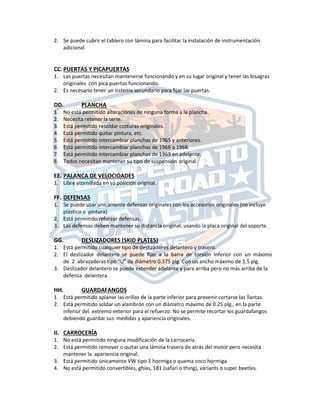 2. Se puede cubrir el tablero con lámina para facilitar la instalación de instrumentación
adicional.
CC. PUERTAS Y PICAPUERTAS
1. Las puertas necesitan mantenerse funcionando y en su lugar original y tener las bisagras
originales con pica puertas funcionando.
2. Es necesario tener un sistema secundario para fijar las puertas.
DD. PLANCHA
1. No está permitido alteraciones de ninguna forma a la plancha.
2. Necesita retener la serie.
3. Está permitido resoldar costuras originales.
4. Está permitido quitar pintura, etc.
5. Está permitido intercambiar planchas de 1965 y anteriores.
6. Está permitido intercambiar planchas de 1966 a 1968.
7. Está permitido intercambiar planchas de 1969 en adelante.
8. Todos necesitan mantener su tipo de suspensión original.
EE. PALANCA DE VELOCIDADES
1. Libre atornillada en su posición original.
FF. DEFENSAS
1. Se puede usar únicamente defensas originales con los accesorios originales (no incluye
plástico o pintura).
2. Está permitido reforzar defensas.
3. Las defensas deben mantener su distancia original, usando la placa original del soporte.
GG. DESLIZADORES (SKID PLATES)
1. Está permitido cualquier tipo de deslizadores delantero y trasero.
2. El deslizador delantero se puede fijar a la barra de torsión inferior con un máximo
de 2 abrazaderas tipo “U” de diámetro 0.375 plg. Con un ancho máximo de 1.5 plg.
3. Deslizador delantero se puede extender adelante y para arriba pero no más arriba de la
defensa delantera.
HH. GUARDAFANGOS
1. Está permitido aplanar las orillas de la parte inferior para prevenir cortarse las llantas.
2. Está permitido soldar un alambrón con un diámetro máximo de 0.25 plg., en la parte
inferior del extremo exterior para el refuerzo. No se permite recortar los guardafangos
debiendo guardar sus medidas y apariencia originales.
II. CARROCERÍA
1. No está permitido ninguna modificación de la carrocería.
2. Está permitido remover o quitar una lámina trasera de atrás del motor pero necesita
mantener la apariencia original.
3. Está permitido únicamente VW tipo 1 hormiga o quema coco hormiga.
4. No está permitido convertibles, ghias, 181 (safari o thing), variants o super beetles.
 