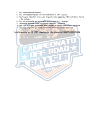 5. Está permitido quitar estribos.
6. Está permitido reemplazar o modificar candados de cofre y cajuela.
7. Las bisagras necesitan permanecer originales. Esta opcional, vidrio delantero, trasero
y de los lados.
8. Está permitido quitar vistas cromadas, espejos exteriores y antenas.
9. Se permite la instalación de aditamentos. (Alerones y similares)
10. NOTA: OEM (original equipement manufacturer) se usa este término para designar a
repuestos originales que no necesariamente llevan la marca del fabricante.
Todos los aspectos que NO ESTÉN estipulados en este reglamento, NO ESTÁN PERMITIDOS.
 