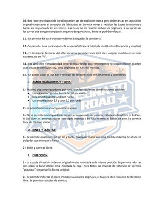 10.‐ Los resortes y barras de torsión pueden ser de cualquier marca pero deben estar en la posición
original y mantener el concepto de fábrica (no se permite mover o reubicar las bases de resortes o
barras en ningunos de los extremos). Las bases de los resortes deben ser originales a excepción de
los carros que tengan compactos o que no tengan chasis, éstos se podrán reforzar.
11.‐ Se permite kit para levantar máximo 3 pulgadas la carrocería.
12.‐ Se permite base para levantar la suspensión trasera (block de metal entre diferencial y muelles)
13.‐ En las barras tensoras del diferencial se permite Heim Joint de cualquier medida en un solo
extremo, no en “V”.
14.‐ Los vehículos o chasises 4x4 deberán llevar todas sus componentes de suspensión (no pueden
usar piezas de vehículos 4x2, sólo originales del 4x4) no mezclas.
15.‐ Se puede bajar el Trat Bar y reforzar los tensores sólo en Comanches y Cherokees.
C. AMORTIGUADORES Y TOPES:
1.‐ Máximo dos amortiguadores por rueda con las siguientes combinaciones posibles:
 Un solo amortiguador hasta de 3.0 por rueda
 Dos amortiguadores 2.0 por rueda
 Un amortiguador 2.5 y uno 2.0 por rueda
2.‐ La posición de los amortiguadores es libre.
3.‐ No se permite amortiguadores de aire, ni suspensión secundaria, ni topes hidráulicos, ni By Pass,
ni Coil Over, ni amortiguadores con topes internos o By Pass interno, ni bolsas de aire. Se permite
tope de plástico sólido.
D. RINES Y LLANTAS:
1.‐ Se permite cualquier tipo de rin y llanta, cualquier marca con una medida máxima de altura 35
pulgadas que marque la llanta.
2.- Birlos y tuercas libres.
E. DIRECCIÓN:
1.‐ La caja de dirección debe ser original y estar montada en la misma posición. Se permite reforzar
con placa la base donde está montada la caja. Para todas las marcas de vehículo se permite
“plaquear” sin perder la forma original.
2.‐ Se permite reforzar el brazo Pitman y auxiliares originales, el buje es libre. Volante de dirección
libre. Se permite reductor de vueltas.
 