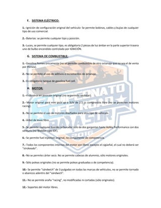 F. SISTEMA ELÉCTRICO:
1.‐ Ignición de configuración original del vehículo: Se permite bobinas, cables y bujías de cualquier
tipo de uso comercial.
2.‐ Baterías: se permite cualquier tipo y posición.
3.‐ Luces, se permite cualquier tipo, es obligatorio 2 piezas de luz ámbar en la parte superior trasera
uno de bulbo encendido controlado por IGNICIÓN.
G. SISTEMA DE COMBUSTIBLE:
1.‐ Gasolina Pemex únicamente (no se permite combustible de otro octanaje que no sea el de venta
por Pemex).
2.‐ No se permite el uso de aditivos o incrementos de octanaje.
3.‐ Es obligatorio tanque de gasolina fuel cell.
H. MOTOR:
1.‐ 4 cilindros en posición original (no se permite reubicar).
2.‐ Motor original para mini pick up o SUV de 2.5 cc compresión libre (no se permiten motores
racing).
3.‐ No se permite el uso de motores diseñados para otro tipo de vehículo.
4.‐ Árbol de levas libre.
5.‐ Se permite cualquier tipo de carburador solo de dos gargantas hasta Holley Performance con dos
vénturis (no Webber tipo IDF).
6.‐ Se permite fuel injection original, no componente de competencia.
7.‐ Todos los componentes internos del motor son libres excepto el cigüeñal, el cual no deberá ser
“strokeado”.
8.‐ No se permite cárter seco. No se permite cabezas de aluminio, sólo motores originales.
9.‐ Sólo poleas originales (no se permite poleas graduadas o de competencia).
10.‐ Se permite “sándwich” de 3 pulgadas en todas las marcas de vehículos, no se permite tornado
o abanicos adentro del “sándwich”.
11.‐ No se permite araña “racing”, no modificadas ni cortadas (sólo originales).
12.‐ Soportes del motor libres.
 