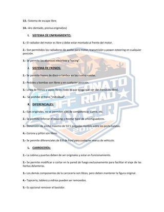 13.‐ Sistema de escape libre.
14.‐ Aro dentado, prensa original(es)
I. SISTEMA DE ENFRIAMIENTO:
1.‐ El radiador del motor es libre y debe estar montado al frente del motor.
2.‐ Son permitidos los radiadores de aceite para motor, transmisión y power esteering en cualquier
posición.
3.‐ Se permite los abanicos eléctricos y “racing”.
J. SISTEMA DE FRENOS:
1.‐ Se permite frenos de disco o tambor en las cuatro ruedas.
2.‐ Pedales y bombas son libres y en cualquier posición.
3.‐ Línea de frenos y sapos libres (todo lo que tenga que ver con frenos es libre).
4.- Se prohíbe el freno “individual”.
K. DIFERENCIALES:
1.‐ Ejes originales, no se permiten ejes de competencia: Currie, etc.
2.‐ Se permite reforzar el housing y montar base de amortiguadores.
3.‐ Dimensión de ancho máximo de 53.5 pulgadas medido entre los porta balatas.
4.‐ Corona y piñón son libres.
5.‐ Se permite diferenciales de 8.8 de Ford para cualquier marca de vehículo.
L. CARROCERÍA:
1.‐ La cabina y puertas deben de ser originales y estar en funcionamiento.
2.‐ Se permite modificar o cortar en la pared de fuego exclusivamente para facilitar el viaje de las
llantas delanteras.
3.‐ Los demás componentes de la carrocería son libres, pero deben mantener la figura original.
4.‐ Tapicería, tablero y vidrios pueden ser removidos.
5.‐ Es opcional remover el bastidor.
 