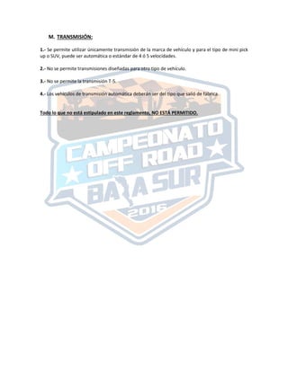 M. TRANSMISIÓN:
1.‐ Se permite utilizar únicamente transmisión de la marca de vehículo y para el tipo de mini pick
up o SUV, puede ser automática o estándar de 4 ó 5 velocidades.
2.‐ No se permite transmisiones diseñadas para otro tipo de vehículo.
3.‐ No se permite la transmisión T‐5.
4.‐ Los vehículos de transmisión automática deberán ser del tipo que salió de fábrica.
Todo lo que no está estipulado en este reglamento, NO ESTÁ PERMITIDO.
 
