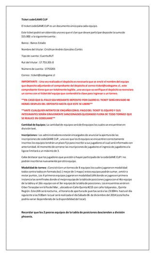 Ticket codeGAME CUP 
El ticket codeGAME CUP es un documento único para cada equipo. 
Este ticket podrá ser obtenido una vez que el clan que desee participar deposite la suma de 
$15.000 a la siguiente cuenta : 
Banco : Banco Estado 
Nombre del titular : Cristhian Andrés González Cortés 
Tipo de cuenta : Cuenta RUT 
Rut del titular : 17.753.201-0 
Número de cuenta : 17753201 
Correo : ticket@codegame.cl 
IMPORTANTE : Una vez realizado el depósito es necesario que se envié el nombre del equipo 
que deposito adjuntando el comprobante del depósito al correo ticket@codegame.cl , este 
comprobante tiene que ser totalmente legible , una vez que se verifique el depósito se reenviara 
un correo con el ticket del equipo que contendrá la clave para ingresar a un torneo. 
**EN CASO QUE EL PAGO SEA MEDIANTE DEPOSITO POR CAJERO EL TICKET SERÁ ENVIADO 48 
HORAS DESPUES DEL DEPOSITO HASTA QUE ESTE SE LIBERE** 
**ANTE CUALQUIER INTENTO DE ENGAÑO CON EL PAGO DEL TICKET EL EQUIPO Y SUS 
INTEGRANTES SERÁN GRAVEMENTE SANCIONADOS QUEDANDO FUERA DE TODO TORNEO QUE 
SE REALICE EN CODEGAME** 
Cantidad de Equipos: La cantidad de equipos será de 8 equipos los cuales se encuentran en 
división leet. 
Inscripciones : Los administradores estarán encargados de anunciar la apertura de las 
inscripciones de codeGAME CUP , una vez que los 8 equipos se encuentren correctamente 
inscritos los equipos tendrán un plazo fijo para inscribir a sus jugadores el cual será informado con 
anterioridad. Al momento de cerrarse las inscripciones de jugadores el ingreso de jugadores a la 
liga se limitará a un máximo de 3. 
Cabe destacar que los jugadores que ya estén o hayan participado de la codeGAME CUP I no 
podrán inscribirse nuevamente por otro equipo. 
Modalidad de torneo : Consistirá en un torneo de 8 equipos los cuales jugaran en modalidad 
todos contra todos en formato bo1 ( mejor de 1 mapa ) estos equipos podrán sumar , omitir o 
restar puntos , Los 4 primeros equipos jugaran en modalidad LAN donde se jugara en primera 
instancia las semifinales donde el mejor equipo de la tabla de posiciones jugara con el 4to equipo 
de la tabla y el 2do equipo con el 3er equipo de la tabla de posiciones. Los encuentros serán en 
Ciber Teracyber en Viña del Mar , ubicado en Calle Quinta #219 con calle Valparaíso , Quinta 
Región. Esta LAN será nocturna , el horario de apertura de puertas será a las 23:00Hrs hast a el día 
siguiente a las 9:00am la cual será realizada el día Sábado 06 de diciembre del 2014 (esta fecha 
podría variar dependiendo de la disponibilidad del local). 
Recordar que los 2 peores equipos de la tabla de posiciones descienden a división 
phoenix. 
 
