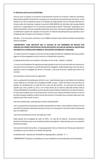 4- Dinámica de Encuentros/Partidos 
Una vez que un equipo se encuentre correctamente inscrito en el torneo , todos los miembros 
participantes podrán ir al perfil de su equipo y ver los próximos encuentros que este tiene, es allí 
donde es de suma importancia que en el detalle de cada partido y con un tiempo máximo de 1 
minuto antes de comenzar cualquier encuentro CADA UNO de los miembros del equipo deberá 
confirmar su participación en el encuentro presionando el botón "Participar" disponible en el 
detalle del partido. Una vez cumplido el plazo del encuentro esta opción quedará deshabilitada y 
se habilitará la opción de reportar el encuentro. El máximo de participantes por partido es de 7 
integrantes de los cuales son 5 titulares y 2 banca. 
Ejemplo : Si el encuentro comienza a las 21:00Hrs tendrán como máximo el botón de participar 
hasta las 20:59Hrs. 
*IMPORTANTE* CABE DESTACAR QUE SI ALGUNO DE LOS MIEMBROS NO REALIZA ESTE 
PROCESO NO PODRÁ PARTICIPAR DE DICHO ENCUENTRO. EN CASO DE HACERLO EL EQUIPO QUE 
INCURRIO EN LA INFRACCION PERDERA EL ENCUENTRO SIN DERECHO A RECLAMO. 
En cada encuentro se asignara una ip de servidor proporcionado por codegame para que puedan 
jugar en la fecha asignada la cual la verán en el detalle del encuentro. 
La password de todos los servidores utilizados en leet serán : codele1 , codele2. 
La rcon será utilizada por los capitanes de cada equipo la cual se les enviara antes de comenzar el 
encuentro como mensaje en su perfil del portal de codegame. Cabe destacar que solo uno de los 
capitanes será el encargado de utilizar el servidor , este será el primer capitán que entre en el 
servidor. 
Los comandos a utilizar serán los siguientes: 
rcon sv_password ( comando para utilizar la rcon , cabe destacar que la rcon deberá ser bindeada 
o bien deberá ser utilizada con el programa HLSW , ya que , el EAC saca fotos a las consolas y se 
podrían ver afectados por un robo de rcon y mal uso del servidor , en caso que esto suceda el 
capitán que esté usando la rcon y no lo haya hecho de la manera adecuada tomara toda la 
responsabilidad de lo sucedido lo cual el equipo contrario deberá indicárselo a la administración , 
en caso que el capitán que no tenía que hacer uso de la rcon la haya utilizado y hecho un mal uso 
de ella el equipo completo recibirá la más alta sanción ( recuerden que se puede saber por ip de 
equipo quien hizo uso de la rcon ). 
rcon exec partido.cfg ( comando para realizar modo partido ) 
rcon sv_password ( comando para cambiar password del servidor , esto se deberá realizar una vez 
que estén los equipos listos para comenzar y enviar un mensaje por rcon para indicar la password 
que se estableció ). 
rcon say ( comando para enviar mensajes por rcon) 
Cada equipo será encargado de subir un HLTV , en caso de no hacerlo , se perderá cualquier 
derecho a reclamo ya que no se tendrán pruebas contundentes. Cabe destacar que no se pedirán 
demos personales. 
Una vez terminado el encuentro , el equipo ganador tiene un máximo de 2 horas para reportar el 
resultado el cual se realiza en el detalle del partido. 
En partidos bo3 : reportar por cantidad de mapas ganados. ejemplo : 2 - 1 
*IMPORTANTE* Cualquier resultado que no sea verdadero será considerado como falta grave. 
 