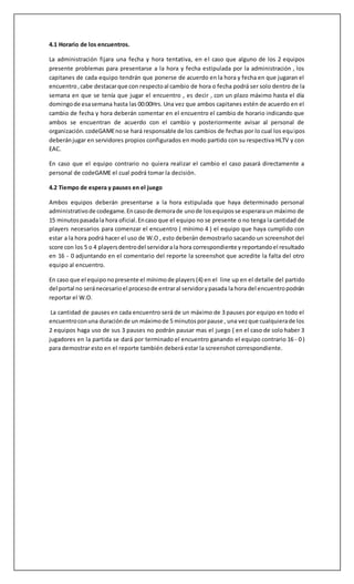 4.1 Horario de los encuentros. 
La administración fijara una fecha y hora tentativa, en el caso que alguno de los 2 equipos 
presente problemas para presentarse a la hora y fecha estipulada por la administración , los 
capitanes de cada equipo tendrán que ponerse de acuerdo en la hora y fecha en que jugaran el 
encuentro , cabe destacar que con respecto al cambio de hora o fecha podrá ser solo dentro de la 
semana en que se tenía que jugar el encuentro , es decir , con un plazo máximo hasta el día 
domingo de esa semana hasta las 00:00Hrs. Una vez que ambos capitanes estén de acuerdo en el 
cambio de fecha y hora deberán comentar en el encuentro el cambio de horario indicando que 
ambos se encuentran de acuerdo con el cambio y posteriormente avisar al personal de 
organización. codeGAME no se hará responsable de los cambios de fechas por lo cual los equipos 
deberán jugar en servidores propios configurados en modo partido con su respectiva HLTV y con 
EAC. 
En caso que el equipo contrario no quiera realizar el cambio el caso pasará directamente a 
personal de codeGAME el cual podrá tomar la decisión. 
4.2 Tiempo de espera y pauses en el juego 
Ambos equipos deberán presentarse a la hora estipulada que haya determinado personal 
administrativo de codegame. En caso de demora de uno de los equipos se esperara un máximo de 
15 minutos pasada la hora oficial. En caso que el equipo no se presente o no tenga la cantidad de 
players necesarios para comenzar el encuentro ( mínimo 4 ) el equipo que haya cumplido con 
estar a la hora podrá hacer el uso de W.O , esto deberán demostrarlo sacando un screenshot del 
score con los 5 o 4 players dentro del servidor a la hora correspondiente y reportando el resultado 
en 16 - 0 adjuntando en el comentario del reporte la screenshot que acredite la falta del otro 
equipo al encuentro. 
En caso que el equipo no presente el mínimo de players (4) en el line up en el detalle del partido 
del portal no será necesario el proceso de entrar al servidor y pasada la hora del encuentro podrán 
reportar el W.O. 
La cantidad de pauses en cada encuentro será de un máximo de 3 pauses por equipo en todo el 
encuentro con una duración de un máximo de 5 minutos por pause , una vez que cualquiera de los 
2 equipos haga uso de sus 3 pauses no podrán pausar mas el juego ( en el caso de solo haber 3 
jugadores en la partida se dará por terminado el encuentro ganando el equipo contrario 16 - 0 ) 
para demostrar esto en el reporte también deberá estar la screenshot correspondiente. 
 