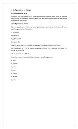 5 - Configuraciones en el juego 
5.1 Configuración del server 
El servidor será configurado por la empresa responsable Ingaming.cl con ayuda de personal 
administrativo de codegame para que todos los servidores proporcionados se encuentren 
correctamente configurados. 
5.2 Configuración del cliente 
El cliente o jugador podrá determinar las configuraciones en que mejor se sienta siguiendo como 
pauta las siguientes configuraciones. 
ex_interp 0.01 
cl_rate 25000 
cl_updaterate 101 
cl_cmdrate 101 
CABE DESTACAR QUE SE UTILIZARÁ EL SISTEMA ANTITRAMPAS EASY ANTICHEAT (EAC) . 
LAS SCREENSHOT EN CASO DE DUDAS PODRÁN REVISARLAS EN LA SECCION FOTOS EAC DEL 
PORTAL DE CODEGAME. 
5.3 Mapas oficiales codeGAME 
Se consideran como mapas oficiales de cualquier evento los siguientes: 
de_dust2 
de_inferno 
de_nuke 
de_train 
de_tuscan 
de_mirage 
de_forge 
 