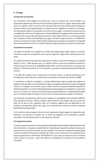 6 - El juego 
6.1 Antes de un encuentro 
Los encuentros serán jugados de acuerdo con lo que los oficiales del evento señalen. Los 
participantes deben estar atentos acerca de la hora de cada uno de los juegos. Cada equipo debe 
poseer un capitán o líder el cual será el mismo para todo el evento y representará al equipo en 
cualquier disputa. Este capitán puede ser cualquiera de los 5 jugadores, un banca o un manager. 
Los participantes deben ser puntuales con la hora de los juegos. Los líderes de equipos son los 
encargados de cumplir con el reglamento y la disponibilidad de los jugadores del equipo contrario, 
esto quiere decir que el líder del equipo contrario es quien debe verificar si el roster presentado 
por el equipo es válido está habilitado para jugar, no tienen ninguna sanción y su STEAM ID es 
correcta. Al comenzar el match, ambos líderes aceptan que los equipos se encuentran en legalidad 
para empezar dicho encuentro y no podrá realizarse ninguna disputa con respecto a estos datos. 
6.2 Durante el encuentro 
Las caídas de servidor y de jugadores en medio del juego pueden llegar a darse en cualquier 
momento, aunque no lo queramos, por lo que las siguientes reglas serán utilizadas para estos 
casos: 
Si la caída del servidor se da antes de las primeras 4 rondas el encuentro tendrá que ser repetido 
desde el inicio. ( Cabe destacar que si el capitán realiza un rcon quit a propósito mediante la 
consola virtual el personal de codeGAME podrá saber si esto fue intencional y el equipo que 
realizo tal infracción perderá 16 -0 el encuentro y quedará inmediatamente descalificado del 
torneo ). 
Si la caída del servidor ocurre luego de las 4 primeras rondas , el partido continuara con el 
resultado que tenían hasta ese momento con el comando en consola mp_startmoney 5000. 
Si se produce la caída de un jugador , el equipo deberá hacer todo lo posible para regresar al 
jugador lo antes posible , si no es posible que ingrese el jugador podrá hacerse uso de otro jugador 
inscrito en el equipo , en el torneo y que se haya inscrito en el partido mediante la opción del 
detalle del partido, si no lo tienen disponible deberán seguir jugando con 4 jugadores o bien hacer 
uso de 2 o 3 pauses de manera consecutiva hasta que pueda ingresar un jugador(Cabe destacar 
que si un equipo juega con 4 players esto no limita al equipo adversario a jugar con 4 players) . 
Las conductas anti-deportivas dentro de los juegos son catalogadas como conductas GRAVES. 
Estas conductas incluyen: ofensas verbales, discriminación racial, hablar más de la cuenta por 
parte de los que no son capitanes, hack, etc. Cualquier jugador que sea detectado en una 
conducta anti-deportiva dentro del juego será expulsado del evento de manera inmediata 
dependiendo de la gravedad. 
Si el evento ha sido por pago el dinero no será regresado a ningún jugador con alguna de estas 
conductas. Las decisiones tomadas por un oficial de codegame son irrevocables y pueden 
trascender a eventos futuros (ban en otros eventos o demás). 
6.3 Luego del encuentro 
Cuando un equipo sienta que el otro equipo ha violado alguna de las reglas establecidas dentro de 
este documento , el equipo no podrá detener el partido por ninguna circunstancia hasta que el 
evento termine de manera normal. Una vez acabado el encuentro, el capitán del equipo podrá 
realizar un reclamo formal ante los oficiales de la liga. Es muy necesario que los capitanes de los 
equipos proporcionen información DETALLADA de lo que haya ocurrido para que los oficiales 
tomen cartas en el asunto , todo esto deberá ir acompañado de material el cual acredite lo 
informado. 
 