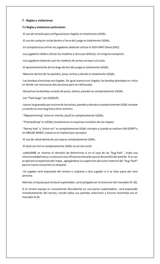 7 - Reglas y violaciones 
7.1 Reglas y violaciones particulares 
-El uso de consola para configuraciones ilegales es totalmente ILEGAL. 
-El uso de cualquier script dentro o fuera del juego es totalmente ILEGAL. 
-En competencias online los jugadores deberán utilizar el EASY ANTI Cheat (EAC). 
-Los jugadores deben utilizar los modelos y skins por defecto, sin ninguna excepción. 
-Los jugadores deberán usar los modelos de armas siempre a la vista. 
-El aprovechamiento de los bugs dentro del juego es totalmente ILEGAL. 
-Moverse dentro de las paredes, pisos, techos y demás es totalmente ILEGAL. 
-Las bombas silenciosas son ilegales. De igual manera son ilegales las bombas plantadas en sitios 
en donde son necesarias dos personas para ser defuseada. 
-Desactivar las bombas a través de pisos, techos, paredes es completamente ILEGAL. 
-Los "flash bugs" son ILEGALES. 
-Lanzar las granadas por encima de los techos, paredes y demás es completamente LEGAL siempre 
y cuando no sean bug hacia otros sectores. 
-"Mapswimming" como en mid de_dust2 es completamente ILEGAL. 
-"Pixelwalking" es ILEGAL (mantenerse en esquinas invisibles de los mapas). 
-"Bunny hop" y "silent run" es completamente LEGAL siempre y cuando se realicen SIN SCRIPT y 
sin MOUSE WHEEL (+duck en el mwheel por ejemplo). 
-El uso de +duck detrás de una caja es completamente LEGAL. 
-El duck con ctrl es completamente LEGAL no así con scroll. 
-codeGAME se reserva el derecho de determinar si en el caso de las "bug-fash" , hubo una 
intencionalidad clara y si esta tuvo una influencia relevante para el desarrollo del partido. Si es asi 
se aplicara la repetición del mapa , agregándose la suspensión del autor material del "bug-flash" 
para el nuevo encuentro en disputar. 
-Un jugador será expulsado del torneo si suplanta a otro jugador o si se hace pasar por otra 
persona. 
Además, el equipo que reciba al suplantador , será castigado con la reversion del marcador (0-16). 
Si el mismo equipo es nuevamente descubierto en una accion suplantadora , será expulsado 
inmediatamente del torneo, siendo todos sus partidos anteriores y futuros revertidos con el 
marcador 0-16. 
 