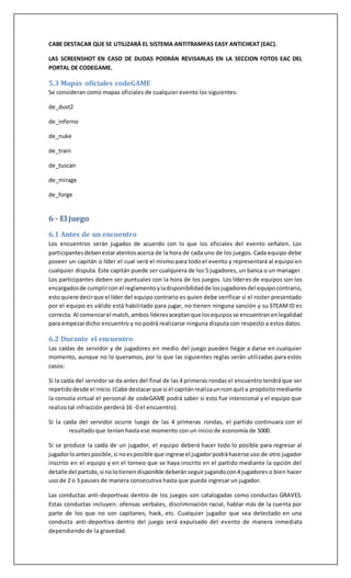 CABE DESTACAR QUE SE UTILIZARÁ EL SISTEMA ANTITRAMPAS EASY ANTICHEAT (EAC).
LAS SCREENSHOT EN CASO DE DUDAS PODRÁN REVISARLAS EN LA SECCION FOTOS EAC DEL
PORTAL DE CODEGAME.
5.3 Mapas oficiales codeGAME
Se consideran como mapas oficiales de cualquier evento los siguientes:
de_dust2
de_inferno
de_nuke
de_train
de_tuscan
de_mirage
de_forge
6 - El juego
6.1 Antes de un encuentro
Los encuentros serán jugados de acuerdo con lo que los oficiales del evento señalen. Los
participantesdebenestaratentosacerca de la hora de cada uno de los juegos. Cada equipo debe
poseer un capitán o líder el cual será el mismo para todo el evento y representará al equipo en
cualquier disputa. Este capitán puede ser cualquiera de los 5 jugadores, un banca o un manager.
Los participantes deben ser puntuales con la hora de los juegos. Los líderes de equipos son los
encargadosde cumplircon el reglamentoyladisponibilidadde losjugadoresdel equipocontrario,
estoquiere decirque el líder del equipo contrario es quien debe verificar si el roster presentado
por el equipo es válido está habilitado para jugar, no tienen ninguna sanción y su STEAMID es
correcta. Al comenzarel match,ambos líderesaceptanque losequiposse encuentranenlegalidad
para empezardicho encuentro y no podrá realizarse ninguna disputa con respecto a estos datos.
6.2 Durante el encuentro
Las caídas de servidor y de jugadores en medio del juego pueden llegar a darse en cualquier
momento, aunque no lo queramos, por lo que las siguientes reglas serán utilizadas para estos
casos:
Si la caída del servidor se da antes del final de las 4 primeras rondas el encuentro tendrá que ser
repetidodesde el inicio. (Cabe destacarque si el capitánrealizaunrconquita propósitomediante
la consola virtual el personal de codeGAME podrá saber si esto fue intencional y el equipo que
realizo tal infracción perderá 16 -0 el encuentro).
Si la caída del servidor ocurre luego de las 4 primeras rondas, el partido continuara con el
resultado que tenían hasta ese momento con un inicio de economía de 5000.
Si se produce la caída de un jugador, el equipo deberá hacer todo lo posible para regresar al
jugadorloantes posible, si noesposible que ingrese el jugadorpodráhacerse uso de otro jugador
inscrito en el equipo y en el torneo que se haya inscrito en el partido mediante la opción del
detalle del partido,si nolotienendisponible deberánseguirjugandocon4 jugadores o bien hacer
uso de 2 o 3 pauses de manera consecutiva hasta que pueda ingresar un jugador.
Las conductas anti-deportivas dentro de los juegos son catalogadas como conductas GRAVES.
Estas conductas incluyen: ofensas verbales, discriminación racial, hablar más de la cuenta por
parte de los que no son capitanes, hack, etc. Cualquier jugador que sea detectado en una
conducta anti-deportiva dentro del juego será expulsado del evento de manera inmediata
dependiendo de la gravedad.
 