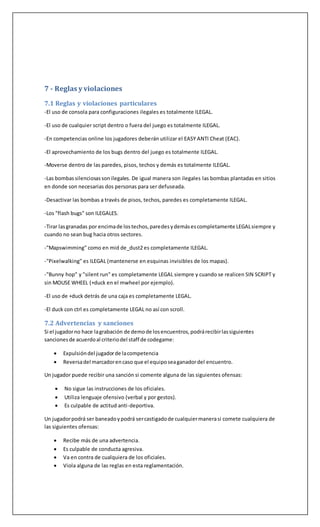 7 - Reglas y violaciones
7.1 Reglas y violaciones particulares
-El uso de consola para configuraciones ilegales es totalmente ILEGAL.
-El uso de cualquier script dentro o fuera del juego es totalmente ILEGAL.
-En competencias online los jugadores deberán utilizar el EASY ANTI Cheat (EAC).
-El aprovechamiento de los bugs dentro del juego es totalmente ILEGAL.
-Moverse dentro de las paredes, pisos, techos y demás es totalmente ILEGAL.
-Las bombassilenciosassonilegales. De igual manera son ilegales las bombas plantadas en sitios
en donde son necesarias dos personas para ser defuseada.
-Desactivar las bombas a través de pisos, techos, paredes es completamente ILEGAL.
-Los "flash bugs" son ILEGALES.
-Tirar lasgranadas por encimade lostechos,paredesydemásescompletamente LEGALsiempre y
cuando no sean bug hacia otros sectores.
-"Mapswimming" como en mid de_dust2 es completamente ILEGAL.
-"Pixelwalking" es ILEGAL (mantenerse en esquinas invisibles de los mapas).
-"Bunny hop" y "silent run" es completamente LEGAL siempre y cuando se realicen SIN SCRIPT y
sin MOUSE WHEEL (+duck en el mwheel por ejemplo).
-El uso de +duck detrás de una caja es completamente LEGAL.
-El duck con ctrl es completamente LEGAL no así con scroll.
7.2 Advertencias y sanciones
Si el jugadorno hace lagrabación de demode losencuentros,podrárecibirlassiguientes
sancionesde acuerdoal criteriodel staff de codegame:
 Expulsióndel jugadorde lacompetencia
 Reversadel marcadorencaso que el equiposeaganadordel encuentro.
Un jugador puede recibir una sanción si comente alguna de las siguientes ofensas:
 No sigue las instrucciones de los oficiales.
 Utiliza lenguaje ofensivo (verbal y por gestos).
 Es culpable de actitud anti-deportiva.
Un jugadorpodrá ser baneadoypodrá sercastigadode cualquiermanerasi comete cualquiera de
las siguientes ofensas:
 Recibe más de una advertencia.
 Es culpable de conducta agresiva.
 Va en contra de cualquiera de los oficiales.
 Viola alguna de las reglas en esta reglamentación.
 
