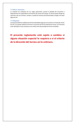 7.3 Otras sanciones
La violación de cualquiera de las reglas particulares causará la pérdida del encuentro y
dependiendo de la gravedad la eliminación del torneo del equipo. Un oficial puede otorgar las
sanciones que así lo desee, siempre y cuando las mismas sean demostradas y tengan una razón
lógica de ser.
7.4 Disputas
Las disputasdeberánestablecerse de formadetalladaluegoque el encuentro es finalizado. Antes
de ello, los equipos deberán terminar el encuentro de forma totalmente normal. Las sanciones
serán aplicadas en caso necesario y las rondas serán descontadas de forma inmediata.
El presente reglamento está sujeto a cambios si
alguna situación especial lo requiera o si el criterio
de la dirección del torneo así lo estimara.
 