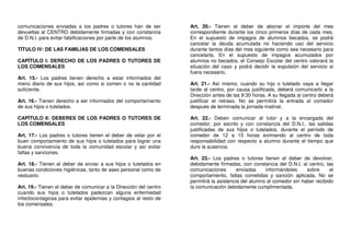 comunicaciones enviadas a los padres o tutores han de ser
devueltas al CENTRO debidamente firmadas y con constancia
de D.N.I. para evitar falsificaciones por parte de los alumnos.
TÍTULO IV: DE LAS FAMILIAS DE LOS COMENSALES
CAPÍTULO I: DERECHO DE LOS PADRES O TUTORES DE
LOS COMENSALES
Art. 15.- Los padres tienen derecho a estar informados del
menú diario de sus hijos, así como si comen o no la cantidad
suficiente.
Art. 16.- Tienen derecho a ser informados del comportamiento
de sus hijos o tutelados.
CAPÍTULO II: DEBERES DE LOS PADRES O TUTORES DE
LOS COMENSALES
Art. 17.- Los padres o tutores tienen el deber de velar por el
buen comportamiento de sus hijos o tutelados para lograr una
buena convivencia de toda la comunidad escolar y así evitar
faltas y sanciones.
Art. 18.- Tienen el deber de enviar a sus hijos o tutelados en
buenas condiciones higiénicas, tanto de aseo personal como de
vestuario.
Art. 19.- Tienen el deber de comunicar a la Dirección del centro
cuando sus hijos o tutelados padezcan alguna enfermedad
infectocontagiosa para evitar epidemias y contagios al resto de
los comensales.

Art. 20.- Tienen el deber de abonar el importe del mes
correspondiente durante los cinco primeros días de cada mes.
En el supuesto de impagos de alumnos becados, se podrá
cancelar la deuda acumulada no haciendo uso del servicio
durante tantos días del mes siguiente como sea necesario para
cancelarla. En el supuesto de impagos acumulados por
alumnos no becados, el Consejo Escolar del centro valorará la
situación del caso y podrá decidir la expulsión del servicio si
fuera necesario.
Art. 21.- Así mismo, cuando su hijo o tutelado vaya a llegar
tarde al centro, por causa justificada, deberá comunicarlo a la
Dirección antes de las 9:30 horas. A su llegada al centro deberá
justificar el retraso. No se permitirá la entrada al comedor
después de terminada la jornada matinal.
Art. 22.- Deben comunicar al tutor y a la encargada del
comedor, por escrito y con constancia del D.N.I., las salidas
justificadas de sus hijos o tutelados, durante el período de
comedor de 12 a 15 horas eximiendo al centro de toda
responsabilidad con respecto a alumno durante el tiempo que
dure la ausencia.
Art. 23.- Los padres o tutores tienen el deber de devolver,
debidamente firmadas, con constancia del D.N.I. al centro, las
comunicaciones
enviadas
informándoles
sobre
el
comportamiento, faltas cometidas y sanción aplicada. No se
permitirá la asistencia del alumno al comedor sin haber recibido
la comunicación debidamente cumplimentada.

 
