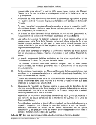 Consejo de Educación Primaria

          comprendida entre cinco(5) y quince (15) sueldo base nominal del Maestro
          Director de la Escuela deberá recabarse la previa autorización de la Inspección de
          la que dependa.
V.        Tratándose de actos de beneficio cuyo monto supere el tope equivalente a quince
          (15) sueldos deberá recabarse la previa autorización del Consejo de Educación
          Primaria.
          En estos casos las Inspecciones Departamentales, al elevar la respectiva gestión
          informarán en Acuerdo de Inspectores, lo que estimen pertinente con referencia al
          acto programado y a su realización.
VI.       En el caso de actos referidos en los apartados IV y V (la nota gestionando su
          realización deberá contener la información establecida en el apartado III).
VII.      Los bailes de beneficio no deberán realizarse en el local escolar, salvo en los
          casos en que, en la Zona de la Escuela, no haya otro local apto a tal fin, o que
          existan fundadas ventajas en ello, pero en estos casos deberá contarse con la
          previa autorización por escrito del Inspector de Zona, o en su defecto, de la
          Inspección Departamental.
          En estos actos benéficos que organiza la Comisión de Fomento se deberá cumplir
          con las disposiciones legales vigentes municipales y del Instituto Nacional del
          Menor.
VIII.     No podrán expenderse bebidas alcohólicas en los actos organizados por las
          Comisiones de Fomento Escolar para recaudar fondos.
          Los señores Maestros Directores deberán adoptar, bajo la más severa
          responsabilidad, las medidas pertinente para el cumplimiento de lo dispuesto
          precedentemente.
IX.       Serán asimismo responsables los Maestros Directores de los procedimientos que
          se utilicen en la propaganda relativa a la realización de actos de beneficio y de la
          venta de números de los mismos.
          Cuando ello debe efectuarse en la vía pública instruirán a las personas a quienes
          se les encomienda dicha tarea respecto a la mesura y objetividad con que debe
          encararse la realización de tal actividad.
X.        Clausurada la Rendición de Cuentas relativa a cada acto de beneficio de los
          referidos en este Reglamento, deberá dejarse constancia de la realización y de su
          resultado en el Libro de Actas de Comisión de Fomento, a cuyo efecto deberá
          reunirse para considerar todo lo actuado.
          Además de las respectivas anotaciones en el Libro de Actas y de Caja, relativas al
          acto referido, se dejará constancia de la Rendición de Cuentas en el Libro de
          Ocurrencias Diarias.
          Cumplidos tales requisitos, el Maestro Director deberá remitir en todos los casos al
          Inspector respectivo, una información completa relativa al acto de beneficio
          efectuado, incluyendo un estado de los fondos recaudados, de los gastos
          ocasionados y del producido neto del mismo, siendo responsabilidad de éste el
          contralor de la referida Rendición de Cuentas.
Artículo 28º.- Les está asimismo permitido a las Comisiones de Fomento Escolar:
Reglamento de Comisiones de Fomento Escolar                                                  9
 