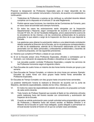 Consejo de Educación Primaria

Propiciar la designación de Profesores Especiales para el mejor desarrollo de los
programas escolares, con carácter remunerado u honorario, de acuerdo a lo establecido a
continuación:
I.        Tratándose de Profesores a quienes se les retribuye su actividad docente deberá
          cumplirse con lo dispuesto en el artículo 21 de este Reglamento.
II.       Podrán ejercer esas funciones, los miembros de las Comisiones de Fomento, pero
          en esos casos tal actividad será siempre honoraria.
III.      En todos los casos las autorizaciones serán otorgadas por la Inspección
          Departamental o Nacional, según corresponde de acuerdo a lo establecido por
          Circular Nº 233, Art. 22 de Facultades Delegadas, previo asesoramiento acerca de
          la procedencia de las mismas y de las condiciones profesionales de la persona
          propuesta, lo que estará a cargo de la Inspección de Zona de la que depende la
          Escuela.
IV.       Las gestiones para obtener la autorización relativa a una determinada contratación
          deberá realizarla la Dirección de la Escuela, por la vía jerárquica correspondiente y
          en ella ha de establecerse, además de la información relacionada con los datos
          personales con los datos personales y antecedentes profesionales y docentes de
          la persona propuesta, con las siguientes precisiones:
a) Horarios que cumplirá el Profesor y clases en que actuará.
b) Si en la Escuela actúan otros Profesores Especiales, oficiales o contratados por la
   Comisión, con indicación de asignaturas oficiales o disciplinas en que trabajan.
V.        Las escuelas pueden contratar Profesores Especiales y aceptar los servicios de
          los Profesores honorarios según el siguiente criterio:
a) Para Escuelas de cuatro horas un máximo de dos horas treinta minutos por grupo y por
   semana.
b) Para Escuelas de Tiempo Completo, un máximo de cinco horas por semana. Ejemplo:
   Escuelas de cuatro horas con doce grupos hasta treinta horas semanales de
   Profesores Especiales.
En Escuelas de Tiempo Completo con diez grupos hasta cincuenta horas semanales.
La posterior distribución horaria la realizará la Dirección de acuerdo con la Junta de
Maestros, atendiendo especialidades, edades de los niños, intereses, etc.
VI.       En todos los casos las especialidades estarán de acuerdo a la propuesta curricular
          de cada centro docente.
VII.      Todo horario de Profesor Especial que exceda el fijado en los anteriores artículos
          podrá realizarse fuera del horario escolar con conocimiento y autorización del
          Inspector de la Escuela.
VIII.     Cuando se solicite autorización para cumplir actividad extra-programática por parte
          de Profesores o Maestros fuera del horario escolar, el Maestro Director o el
          Maestro de la Escuela en quien haya delegado, queda obligado a permanecer en
          el local escolar durante el horario en el que se cumplan esas actividades.



Reglamento de Comisiones de Fomento Escolar                                                  10
 