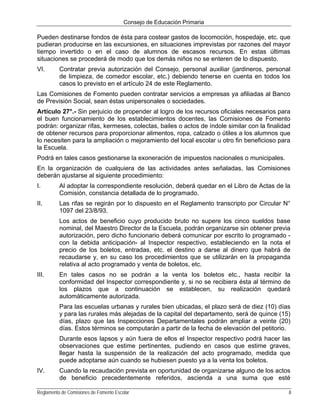 Consejo de Educación Primaria

Pueden destinarse fondos de ésta para costear gastos de locomoción, hospedaje, etc. que
pudieran producirse en las excursiones, en situaciones imprevistas por razones del mayor
tiempo invertido o en el caso de alumnos de escasos recursos. En estas últimas
situaciones se procederá de modo que los demás niños no se enteren de lo dispuesto.
VI.       Contratar previa autorización del Consejo, personal auxiliar (jardineros, personal
          de limpieza, de comedor escolar, etc.) debiendo tenerse en cuenta en todos los
          casos lo previsto en el artículo 24 de este Reglamento.
Las Comisiones de Fomento pueden contratar servicios a empresas ya afiliadas al Banco
de Previsión Social, sean éstas unipersonales o sociedades.
Artículo 27°.- Sin perjuicio de propender al logro de los recursos oficiales necesarios para
el buen funcionamiento de los establecimientos docentes, las Comisiones de Fomento
podrán: organizar rifas, kermeses, colectas, bailes o actos de índole similar con la finalidad
de obtener recursos para proporcionar alimentos, ropa, calzado o útiles a los alumnos que
lo necesiten para la ampliación o mejoramiento del local escolar u otro fin beneficioso para
la Escuela.
Podrá en tales casos gestionarse la exoneración de impuestos nacionales o municipales.
En la organización de cualquiera de las actividades antes señaladas, las Comisiones
deberán ajustarse al siguiente procedimiento:
I.        Al adoptar la correspondiente resolución, deberá quedar en el Libro de Actas de la
          Comisión, constancia detallada de lo programado.
II.       Las rifas se regirán por lo dispuesto en el Reglamento transcripto por Circular N°
          1097 del 23/8/93.
          Los actos de beneficio cuyo producido bruto no supere los cinco sueldos base
          nominal, del Maestro Director de la Escuela, podrán organizarse sin obtener previa
          autorización, pero dicho funcionario deberá comunicar por escrito lo programado -
          con la debida anticipación- al Inspector respectivo, estableciendo en la nota el
          precio de los boletos, entradas, etc. el destino a darse al dinero que habrá de
          recaudarse y, en su caso los procedimientos que se utilizarán en la propaganda
          relativa al acto programado y venta de boletos, etc.
III.      En tales casos no se podrán a la venta los boletos etc., hasta recibir la
          conformidad del Inspector correspondiente y, si no se recibiera ésta al término de
          los plazos que a continuación se establecen, su realización quedará
          automáticamente autorizada.
          Para las escuelas urbanas y rurales bien ubicadas, el plazo será de diez (10) días
          y para las rurales más alejadas de la capital del departamento, será de quince (15)
          días, plazo que las Inspecciones Departamentales podrán ampliar a veinte (20)
          días. Estos términos se computarán a partir de la fecha de elevación del petitorio.
          Durante esos lapsos y aún fuera de ellos el Inspector respectivo podrá hacer las
          observaciones que estime pertinentes, pudiendo en casos que estime graves,
          llegar hasta la suspensión de la realización del acto programado, medida que
          puede adoptarse aún cuando se hubiesen puesto ya a la venta los boletos.
IV.       Cuando la recaudación prevista en oportunidad de organizarse alguno de los actos
          de beneficio precedentemente referidos, ascienda a una suma que esté

Reglamento de Comisiones de Fomento Escolar                                                  8
 