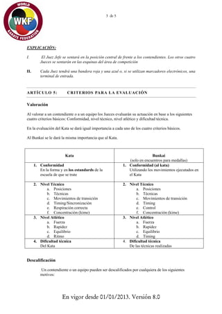 3 de 5




EXPLICACIÓN:

I.        El Juez Jefe se sentará en la posición central de frente a los contendientes. Los otros cuatro
         Jueces se sentarán en las esquinas del área de competición

II.      Cada Juez tendrá una bandera roja y una azul o, si se utilizan marcadores electrónicos, una
         terminal de entrada.



ARTÍCULO 5:              CRITERIOS PARA LA EVALUACIÓN  

Valoración

Al valorar a un contendiente o a un equipo los Jueces evaluarán su actuación en base a los siguientes
cuatro criterios básicos: Conformidad, nivel técnico, nivel atlético y dificultad técnica.

En la evaluación del Kata se dará igual importancia a cada uno de los cuatro criterios básicos.

Al Bunkai se le dará la misma importancia que al Kata.



                        Kata                                                Bunkai
                                                              (solo en encuentros para medallas)
      1. Conformidad                                       1. Conformidad (al kata)
         En la forma y en los estandards de la                Utilizando los movimientos ejecutados en
         escuela de que se trate                              el Kata

      2. Nivel Técnico                                     2. Nivel Técnico
             a. Posiciones                                        a. Posiciones
             b. Técnicas                                          b. Técnicas
             c. Movimientos de transición                         c. Movimientos de transición
             d. Timing/Sincronización                             d. Timing
             e. Respiración correcta                              e. Control
             f. Concentración (kime)                              f. Concentración (kime)
      3. Nivel Atlético                                    3. Nivel Atlético
             a. Fuerza                                            a. Fuerza
             b. Rapidez                                           b. Rapidez
             c. Equilibrio                                        c. Equilibrio
             d. Ritmo                                             d. Timing
      4. Dificultad técnica                                4. Dificultad técnica
         Del Kata                                             De las técnicas realizadas


Descalificación

         Un contendiente o un equipo pueden ser descalificados por cualquiera de los siguientes
         motivos:




                      En vigor desde 01/01/2013. Versión 8.0
 