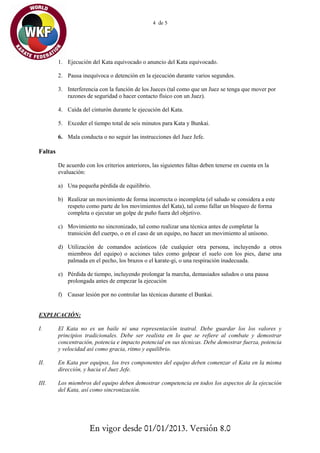 4 de 5




         1. Ejecución del Kata equivocado o anuncio del Kata equivocado.

         2. Pausa inequívoca o detención en la ejecución durante varios segundos.

         3. Interferencia con la función de los Jueces (tal como que un Juez se tenga que mover por
            razones de seguridad o hacer contacto físico con un Juez).

         4. Caìda del cinturón durante le ejecución del Kata.

         5. Exceder el tiempo total de seis minutos para Kata y Bunkai.

         6. Mala conducta o no seguir las instrucciones del Juez Jefe.

Faltas

         De acuerdo con los criterios anteriores, las siguientes faltas deben tenerse en cuenta en la
         evaluación:

         a) Una pequeña pérdida de equilibrio.

         b) Realizar un movimiento de forma incorrecta o incompleta (el saludo se considera a este
            respeto como parte de los movimientos del Kata), tal como fallar un bloqueo de forma
            completa o ejecutar un golpe de puño fuera del objetivo.

         c) Movimiento no sincronizado, tal como realizar una técnica antes de completar la
            transición del cuerpo, o en el caso de un equipo, no hacer un movimiento al unísono.

         d) Utilización de comandos acústicos (de cualquier otra persona, incluyendo a otros
            miembros del equipo) o acciones tales como golpear el suelo con los pies, darse una
            palmada en el pecho, los brazos o el karate-gi, o una respiración inadecuada.

         e) Pérdida de tiempo, incluyendo prolongar la marcha, demasiados saludos o una pausa
            prolongada antes de empezar la ejecución

         f) Causar lesión por no controlar las técnicas durante el Bunkai.


EXPLICACIÓN:

I.       El Kata no es un baile ni una representación teatral. Debe guardar los los valores y
         principios tradicionales. Debe ser realista en lo que se refiere al combate y demostrar
         concentración, potencia e impacto potencial en sus técnicas. Debe demostrar fuerza, potencia
         y velocidad así como gracia, ritmo y equilibrio.

II.      En Kata por equipos, los tres componentes del equipo deben comenzar el Kata en la misma
         dirección, y hacia el Juez Jefe.

III.     Los miembros del equipo deben demostrar competencia en todos los aspectos de la ejecución
         del Kata, así como sincronización.




                      En vigor desde 01/01/2013. Versión 8.0
 