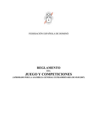 FEDERACIÓN ESPAÑOLA DE DOMINÓ




                     REGLAMENTO
                             DEL
           JUEGO Y COMPETICIONES
(APROBADO POR LA ASAMBLEA GENERAL EXTRAORDINARIA DE 05.05.2007)
 