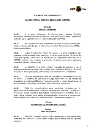 1
REGLAMENTO DE COMPETICIONES
LIGA PROFESIONAL DE FÚTBOL DEL ECUADOR (LIGAPRO)
TÍTULO I
NORMAS GENERALES
Art. 1.- El presente Reglamento de Competiciones establece derechos,
obligaciones y responsabilidades de todos los clubes participantes en los campeonatos
realizados por la Liga Profesional de Fútbol del Ecuador (LIGAPRO).
Art. 2.- Para los efectos de este Reglamento, los clubes se regirán también a las
Reglas de Juego definidas por la International Football Association Board (IFAB) y
publicadas por la FIFA.
Art. 3.- La Liga Profesional de Fútbol del Ecuador es la única competente para
establecer todas las obligaciones, directrices e instrucciones que han de cumplir los
clubes participantes, sobre todos los aspectos de los campeonatos realizados por la
LIGAPRO, incluidos los relativos a protocolo, derechos comerciales, patrocinio,
publicidad, prensa y acreditaciones.
Art. 4.- La LIGAPRO es la única entidad encargada de autorizar o no, la
permanencia de personas en cancha, incluido el sector de prensa (televisión, periodistas
de cualquier medio y fotógrafos, entre otros), para sus respectivos campeonatos.
Art. 5.- Todos los oficiales nombrados por la LIGAPRO, son considerados oficiales
del partido. Los informes del Comisario de Juego, del Coordinador del Partido, del
Delegado de Seguridad y del Oficial de Patrocinio, gozarán --a efectos disciplinarios-- de
la misma validez y fuerza que los informes de los árbitros de los partidos.
Art. 6.- Todas las comunicaciones para cuestiones vinculadas con la
organización de la competencia, se harán a los respectivos contactos, a través de la
dirección de correo electrónico que al efecto registren los clubes miembros. Por su
parte, toda y cualquier comunicación y/o actualización, respecto a la competencia,
deberá ser remitida a través del correo electrónico: competiciones@ligapro.ec.
TÍTULO II
CAMPEONATO DE LA PRIMERA CATEGORÍA
Capítulo I
De los Participantes
Art. 7.- Todos los clubes participantes en los campeonatos realizados por la Liga
Profesional de Fútbol del Ecuador, deben cumplir, por lo menos, con los siguientes
requisitos:
 