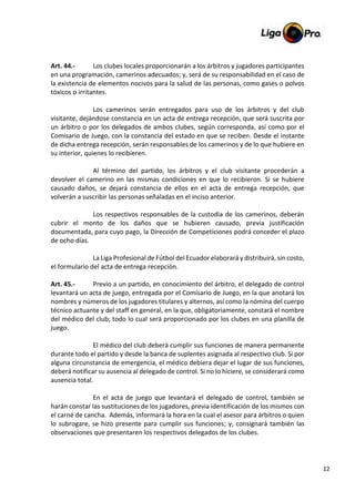 12
Art. 44.- Los clubes locales proporcionarán a los árbitros y jugadores participantes
en una programación, camerinos adecuados; y, será de su responsabilidad en el caso de
la existencia de elementos nocivos para la salud de las personas, como gases o polvos
tóxicos o irritantes.
Los camerinos serán entregados para uso de los árbitros y del club
visitante, dejándose constancia en un acta de entrega recepción, que será suscrita por
un árbitro o por los delegados de ambos clubes, según corresponda, así como por el
Comisario de Juego, con la constancia del estado en que se reciben. Desde el instante
de dicha entrega recepción, serán responsables de los camerinos y de lo que hubiere en
su interior, quienes lo recibieren.
Al término del partido, los árbitros y el club visitante procederán a
devolver el camerino en las mismas condiciones en que lo recibieron. Si se hubiere
causado daños, se dejará constancia de ellos en el acta de entrega recepción, que
volverán a suscribir las personas señaladas en el inciso anterior.
Los respectivos responsables de la custodia de los camerinos, deberán
cubrir el monto de los daños que se hubieren causado, previa justificación
documentada, para cuyo pago, la Dirección de Competiciones podrá conceder el plazo
de ocho días.
La Liga Profesional de Fútbol del Ecuador elaborará y distribuirá, sin costo,
el formulario del acta de entrega recepción.
Art. 45.- Previo a un partido, en conocimiento del árbitro, el delegado de control
levantará un acta de juego, entregada por el Comisario de Juego, en la que anotará los
nombres y números de los jugadores titulares y alternos, así como la nómina del cuerpo
técnico actuante y del staff en general, en la que, obligatoriamente, constará el nombre
del médico del club; todo lo cual será proporcionado por los clubes en una planilla de
juego.
El médico del club deberá cumplir sus funciones de manera permanente
durante todo el partido y desde la banca de suplentes asignada al respectivo club. Si por
alguna circunstancia de emergencia, el médico debiera dejar el lugar de sus funciones,
deberá notificar su ausencia al delegado de control. Si no lo hiciere, se considerará como
ausencia total.
En el acta de juego que levantará el delegado de control, también se
harán constar las sustituciones de los jugadores, previa identificación de los mismos con
el carné de cancha. Además, informará la hora en la cual el asesor para árbitros o quien
lo subrogare, se hizo presente para cumplir sus funciones; y, consignará también las
observaciones que presentaren los respectivos delegados de los clubes.
 
